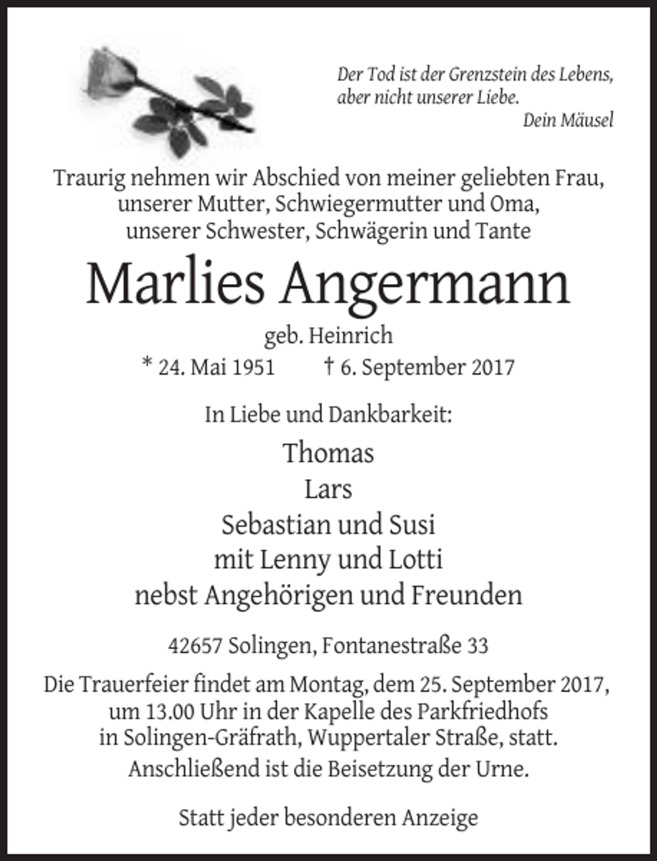 <p>Der Tod ist der Grenzstein des Lebens,<br />aber nicht unserer Liebe.<br />Dein Mäusel</p><p>Traurig nehmen wir Abschied von meiner geliebten Frau,<br />unserer Mutter, Schwiegermutter und Oma,<br />unserer Schwester, Schwägerin und Tante</p><p>Marlies Angermann<br />geb. Heinrich<br />* 24. Mai 1951<br />† 6. September 2017<br />In Liebe und Dankbarkeit:</p><p>Thomas<br />Lars<br />Sebastian und Susi<br />mit Lenny und Lotti<br />nebst Angehörigen und Freunden<br />42657 Solingen, Fontanestraße 33<br />Die Trauerfeier findet am Montag, dem 25. September 2017,<br />um 13.00 Uhr in der Kapelle des Parkfriedhofs<br />in Solingen-Gräfrath, Wuppertaler Straße, statt.<br />Anschließend ist die Beisetzung der Urne.<br />Statt jeder besonderen Anzeige</p>