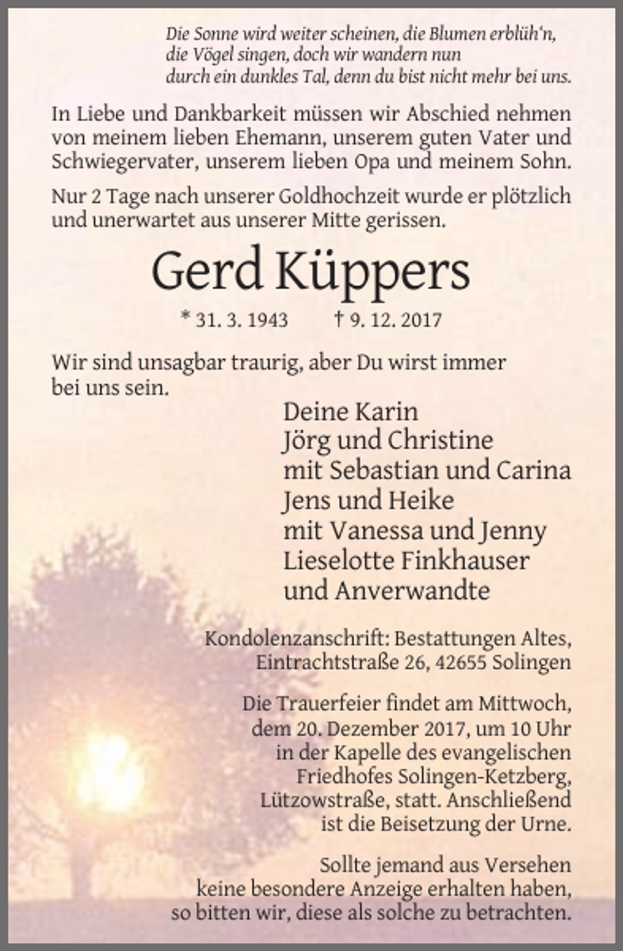 <p>Die Sonne wird weiter scheinen, die Blumen erblüh‘n,<br />die Vögel singen, doch wir wandern nun<br />durch ein dunkles Tal, denn du bist nicht mehr bei uns.</p><p>In Liebe und Dankbarkeit müssen wir Abschied nehmen<br />von meinem lieben Ehemann, unserem guten Vater und<br />Schwiegervater, unserem lieben Opa und meinem Sohn.<br />Nur 2 Tage nach unserer Goldhochzeit wurde er plötzlich<br />und unerwartet aus unserer Mitte gerissen.</p><p>Gerd Küppers<br />* 31. 3. 1943</p><p>† 9. 12. 2017</p><p>Wir sind unsagbar traurig, aber Du wirst immer<br />bei uns sein.</p><p>Deine Karin<br />Jörg und Christine<br />mit Sebastian und Carina<br />Jens und Heike<br />mit Vanessa und Jenny<br />Lieselotte Finkhauser<br />und Anverwandte<br />Kondolenzanschrift: Bestattungen Altes,<br />Eintrachtstraße 26, 42655 Solingen<br />Die Trauerfeier findet am Mittwoch,<br />dem 20. Dezember 2017, um 10 Uhr<br />in der Kapelle des evangelischen<br />Friedhofes Solingen-Ketzberg,<br />Lützowstraße, statt. Anschließend<br />ist die Beisetzung der Urne.<br />Sollte jemand aus Versehen<br />keine besondere Anzeige erhalten haben,<br />so bitten wir, diese als solche zu betrachten.</p>