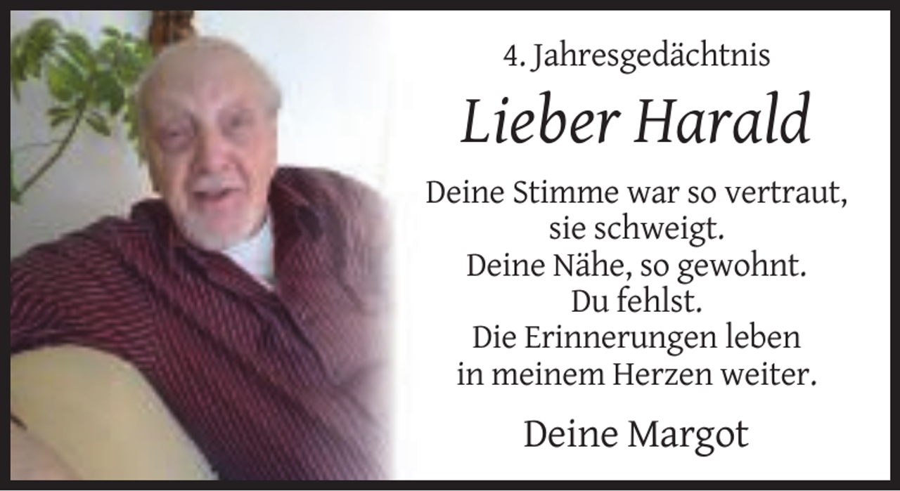 <p>4. Jahresgedächtnis</p><p>Lieber Harald<br />Deine Stimme war so vertraut,<br />sie schweigt.<br />Deine Nähe, so gewohnt.<br />Du fehlst.<br />Die Erinnerungen leben<br />in meinem Herzen weiter.</p><p>Deine Margot</p>