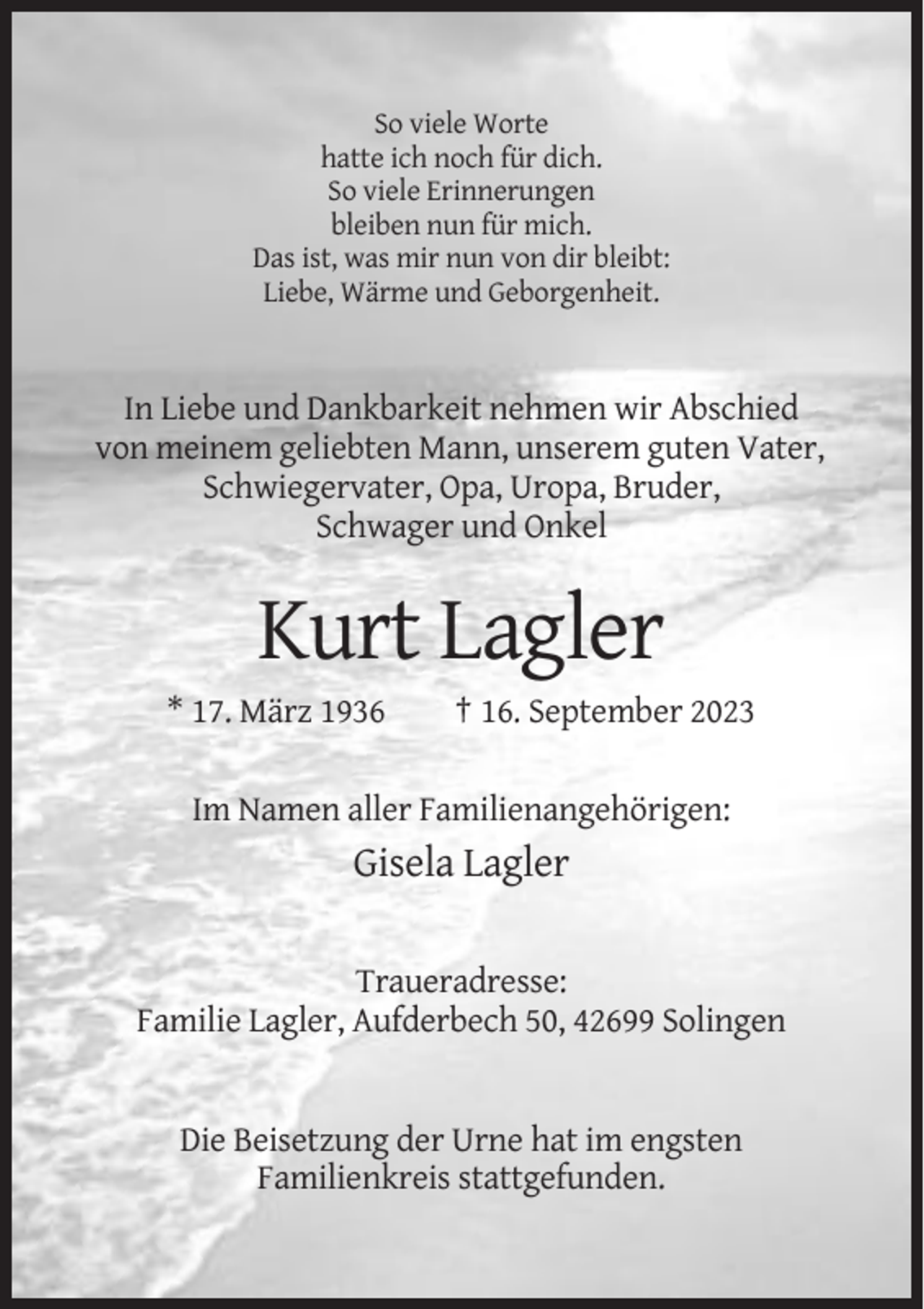 <p>So viele Worte<br />hatte ich noch für dich.<br />So viele Erinnerungen<br />bleiben nun für mich.<br />Das ist, was mir nun von dir bleibt:<br />Liebe, Wärme und Geborgenheit.</p><p>In Liebe und Dankbarkeit nehmen wir Abschied<br />von meinem geliebten Mann, unserem guten Vater,<br />Schwiegervater, Opa, Uropa, Bruder,<br />Schwager und Onkel</p><p>Kurt Lagler<br />* 17. März 1936</p><p>† 16. September 2023</p><p>Im Namen aller Familienangehörigen:</p><p>Gisela Lagler<br />Traueradresse:<br />Familie Lagler, Aufderbech 50, 42699 Solingen</p><p>Die Beisetzung der Urne hat im engsten<br />Familienkreis stattgefunden.</p>