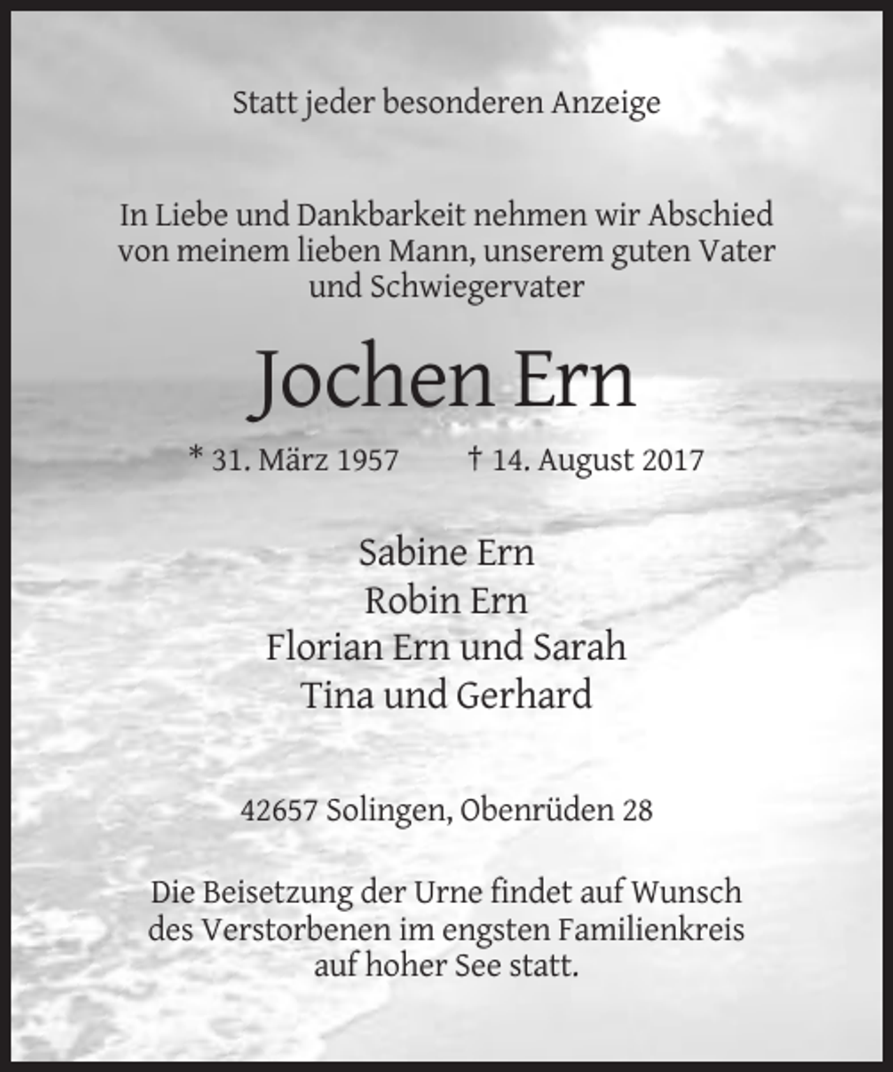 <p>Statt jeder besonderen Anzeige</p><p>In Liebe und Dankbarkeit nehmen wir Abschied<br />von meinem lieben Mann, unserem guten Vater<br />und Schwiegervater</p><p>Jochen Ern<br />* 31. März 1957</p><p>† 14. August 2017</p><p>Sabine Ern<br />Robin Ern<br />Florian Ern und Sarah<br />Tina und Gerhard<br />42657 Solingen, Obenrüden 28<br />Die Beisetzung der Urne findet auf Wunsch<br />des Verstorbenen im engsten Familienkreis<br />auf hoher See statt.</p>