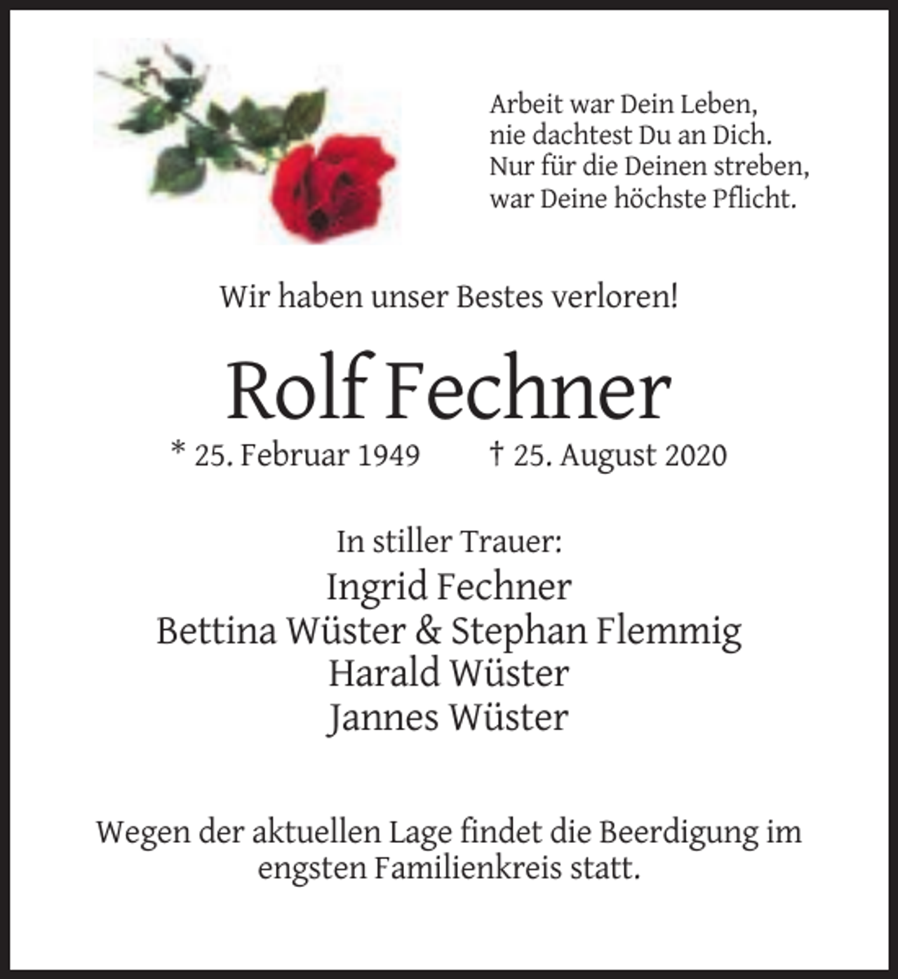 <p>Arbeit war Dein Leben,<br />nie dachtest Du an Dich.<br />Nur für die Deinen streben,<br />war Deine höchste Pflicht.</p><p>Wir haben unser Bestes verloren!</p><p>Rolf Fechner<br />* 25. Februar 1949</p><p>† 25. August 2020</p><p>In stiller Trauer:</p><p>Ingrid Fechner<br />Bettina Wüster &amp; Stephan Flemmig<br />Harald Wüster<br />Jannes Wüster<br />Wegen der aktuellen Lage findet die Beerdigung im<br />engsten Familienkreis statt.</p>