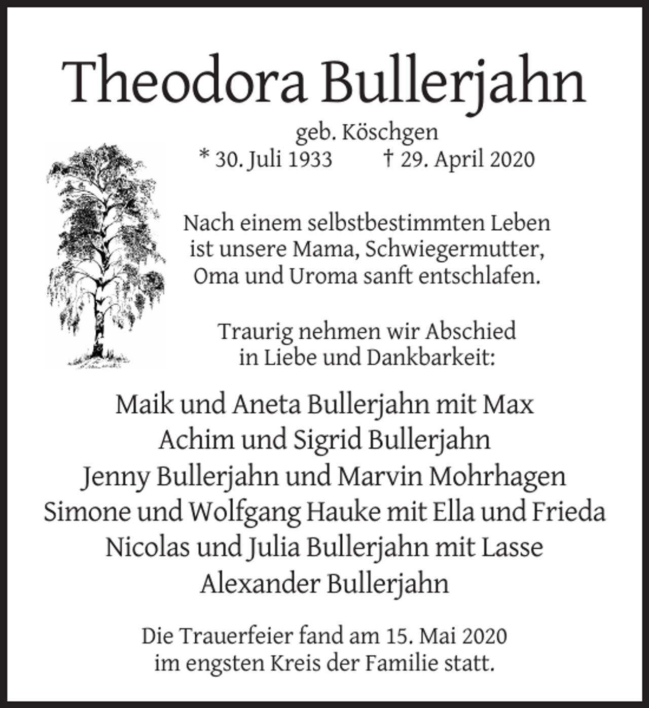 <p>Theodora Bullerjahn<br />geb. Köschgen<br />* 30. Juli 1933<br />† 29. April 2020<br />Nach einem selbstbestimmten Leben<br />ist unsere Mama, Schwiegermutter,<br />Oma und Uroma sanft entschlafen.<br />Traurig nehmen wir Abschied<br />in Liebe und Dankbarkeit:</p><p>Maik und Aneta Bullerjahn mit Max<br />Achim und Sigrid Bullerjahn<br />Jenny Bullerjahn und Marvin Mohrhagen<br />Simone und Wolfgang Hauke mit Ella und Frieda<br />Nicolas und Julia Bullerjahn mit Lasse<br />Alexander Bullerjahn<br />Die Trauerfeier fand am 15. Mai 2020<br />im engsten Kreis der Familie statt.</p>
