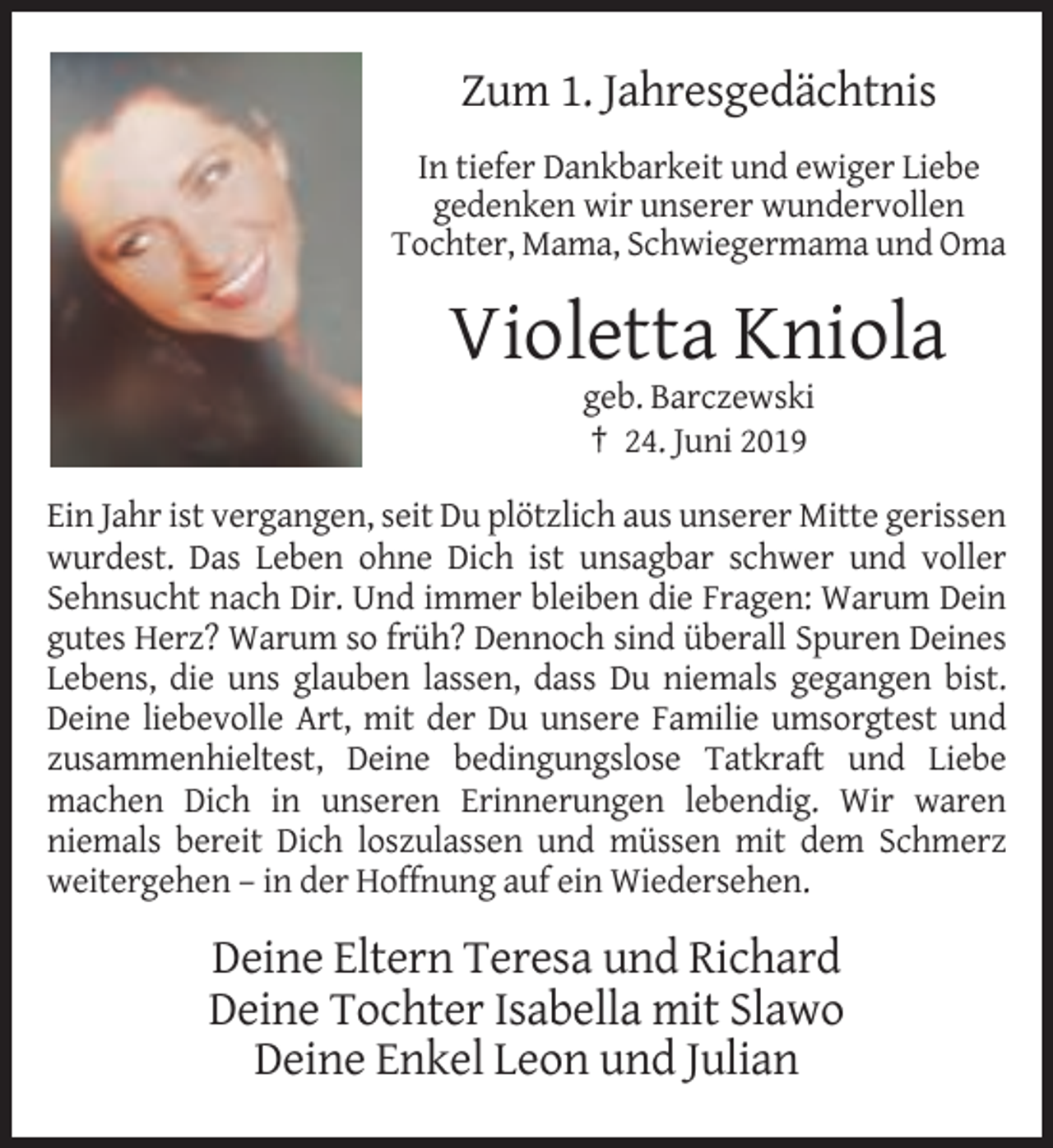 <p>Zum 1. Jahresgedächtnis<br />In tiefer Dankbarkeit und ewiger Liebe<br />gedenken wir unserer wundervollen<br />Tochter, Mama, Schwiegermama und Oma</p><p>Violetta Kniola<br />geb. Barczewski<br />† 24. Juni 2019<br />Ein Jahr ist vergangen, seit Du plötzlich aus unserer Mitte gerissen<br />wurdest. Das Leben ohne Dich ist unsagbar schwer und voller<br />Sehnsucht nach Dir. Und immer bleiben die Fragen: Warum Dein<br />gutes Herz? Warum so früh? Dennoch sind überall Spuren Deines<br />Lebens, die uns glauben lassen, dass Du niemals gegangen bist.<br />Deine liebevolle Art, mit der Du unsere Familie umsorgtest und<br />zusammenhieltest, Deine bedingungslose Tatkraft und Liebe<br />machen Dich in unseren Erinnerungen lebendig. Wir waren<br />niemals bereit Dich loszulassen und müssen mit dem Schmerz<br />weitergehen – in der Hoffnung auf ein Wiedersehen.</p><p>Deine Eltern Teresa und Richard<br />Deine Tochter Isabella mit Slawo<br />Deine Enkel Leon und Julian</p>