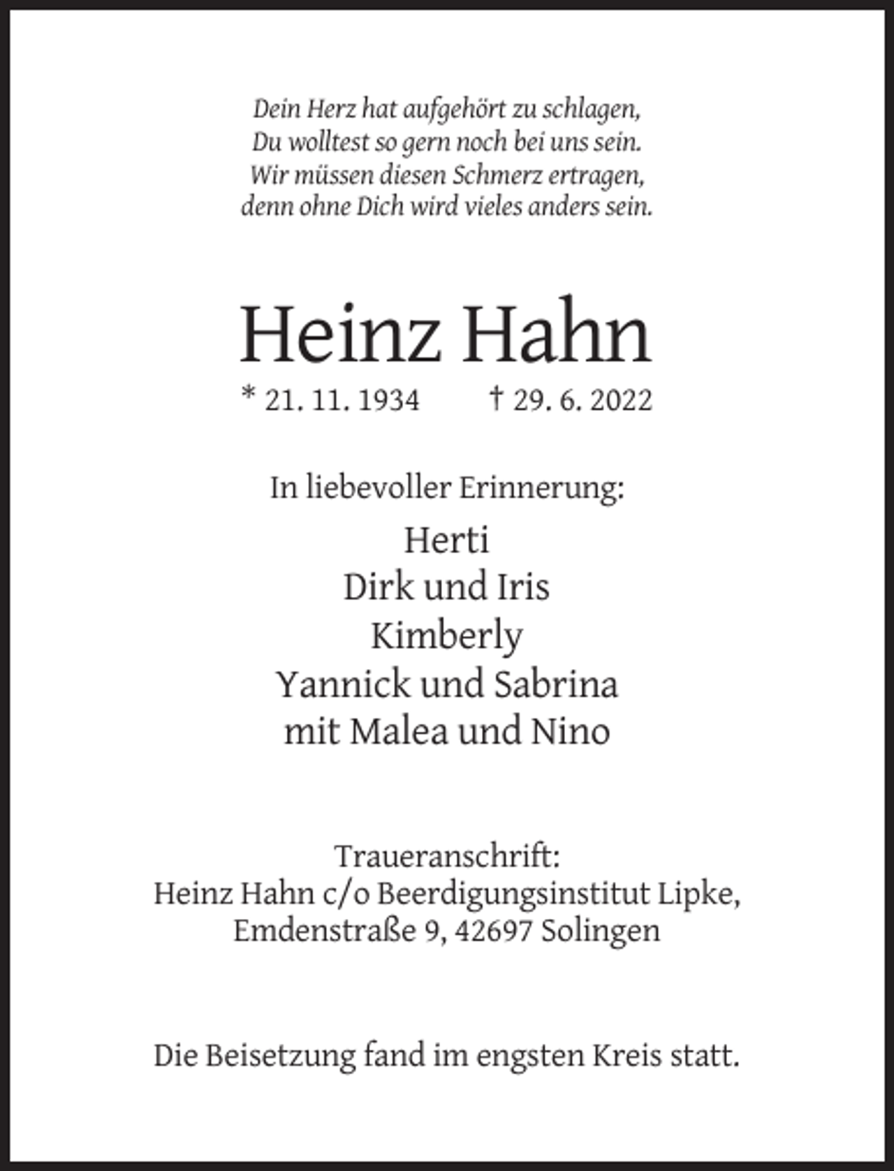 <p>Dein Herz hat aufgehört zu schlagen,<br />Du wolltest so gern noch bei uns sein.<br />Wir müssen diesen Schmerz ertragen,<br />denn ohne Dich wird vieles anders sein.</p><p>Heinz Hahn<br />* 21. 11. 1934</p><p>† 29. 6. 2022</p><p>In liebevoller Erinnerung:</p><p>Herti<br />Dirk und Iris<br />Kimberly<br />Yannick und Sabrina<br />mit Malea und Nino</p><p>Traueranschrift:<br />Heinz Hahn c/o Beerdigungsinstitut Lipke,<br />Emdenstraße 9, 42697 Solingen</p><p>Die Beisetzung fand im engsten Kreis statt.</p>