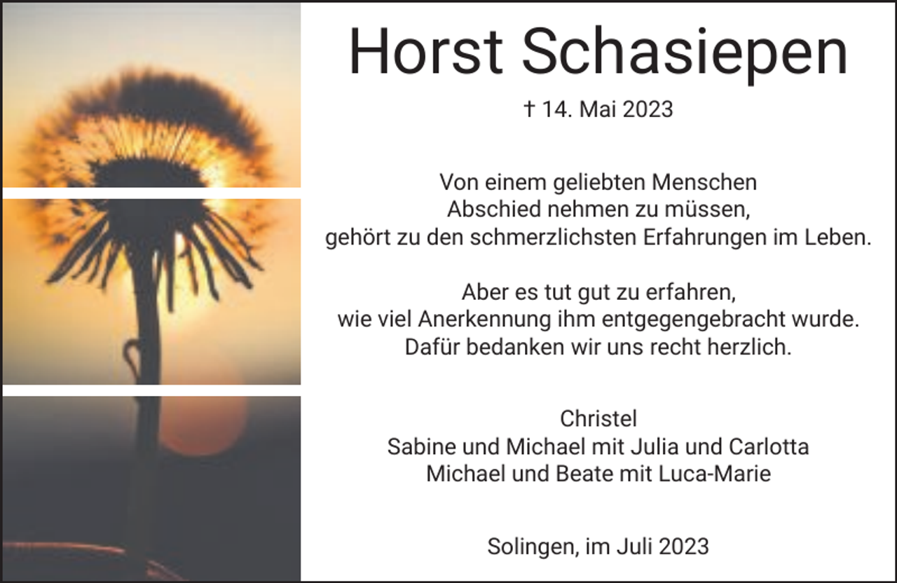 <p>Horst Schasiepen<br />† 14. Mai 2023</p><p>Von einem geliebten Menschen<br />Abschied nehmen zu müssen,<br />gehört zu den schmerzlichsten Erfahrungen im Leben.<br />Aber es tut gut zu erfahren,<br />wie viel Anerkennung ihm entgegengebracht wurde.<br />Dafür bedanken wir uns recht herzlich.<br />Christel<br />Sabine und Michael mit Julia und Carlotta<br />Michael und Beate mit Luca-Marie<br />Solingen, im Juli 2023</p>