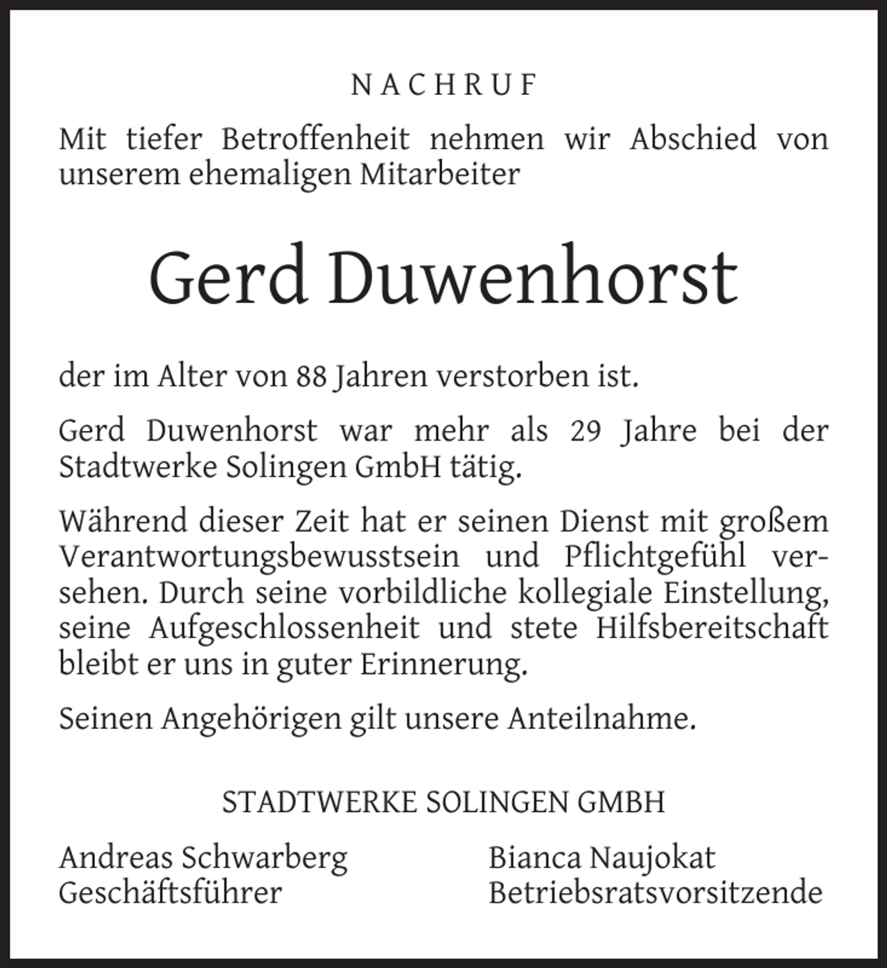 <p>NACHRUF<br />Mit tiefer Betroffenheit nehmen wir Abschied von<br />unserem ehemaligen Mitarbeiter</p><p>Gerd Duwenhorst<br />der im Alter von 88 Jahren verstorben ist.<br />Gerd Duwenhorst war mehr als 29 Jahre bei der<br />Stadtwerke Solingen GmbH tätig.<br />Während dieser Zeit hat er seinen Dienst mit großem<br />Verantwortungsbewusstsein und Pﬂichtgefühl versehen. Durch seine vorbildliche kollegiale Einstellung,<br />seine Aufgeschlossenheit und stete Hilfsbereitschaft<br />bleibt er uns in guter Erinnerung.<br />Seinen Angehörigen gilt unsere Anteilnahme.<br />STADTWERKE SOLINGEN GMBH<br />Andreas Schwarberg<br />Geschäftsführer</p><p>Bianca Naujokat<br />Betriebsratsvorsitzende</p>