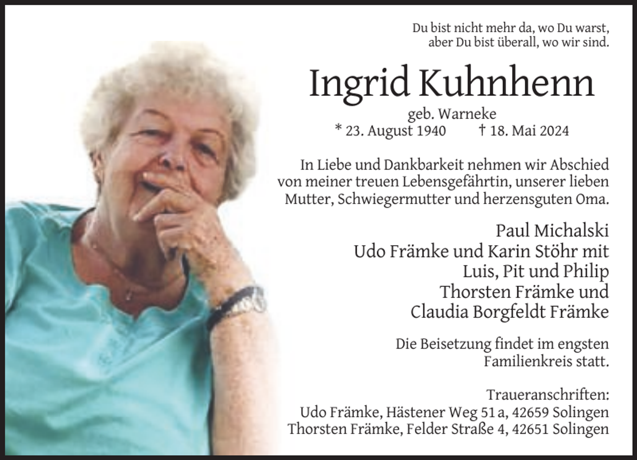 <p>Du bist nicht mehr da, wo Du warst,<br />aber Du bist überall, wo wir sind.</p><p>Ingrid Kuhnhenn<br />geb. Warneke<br />* 23. August 1940<br />† 18. Mai 2024<br />In Liebe und Dankbarkeit nehmen wir Abschied<br />von meiner treuen Lebensgefährtin, unserer lieben<br />Mutter, Schwiegermutter und herzensguten Oma.</p><p>Paul Michalski<br />Udo Främke und Karin Stöhr mit<br />Luis, Pit und Philip<br />Thorsten Främke und<br />Claudia Borgfeldt Främke<br />Die Beisetzung findet im engsten<br />Familienkreis statt.<br />Traueranschriften:<br />Udo Främke, Hästener Weg 51 a, 42659 Solingen<br />Thorsten Främke, Felder Straße 4, 42651 Solingen</p>