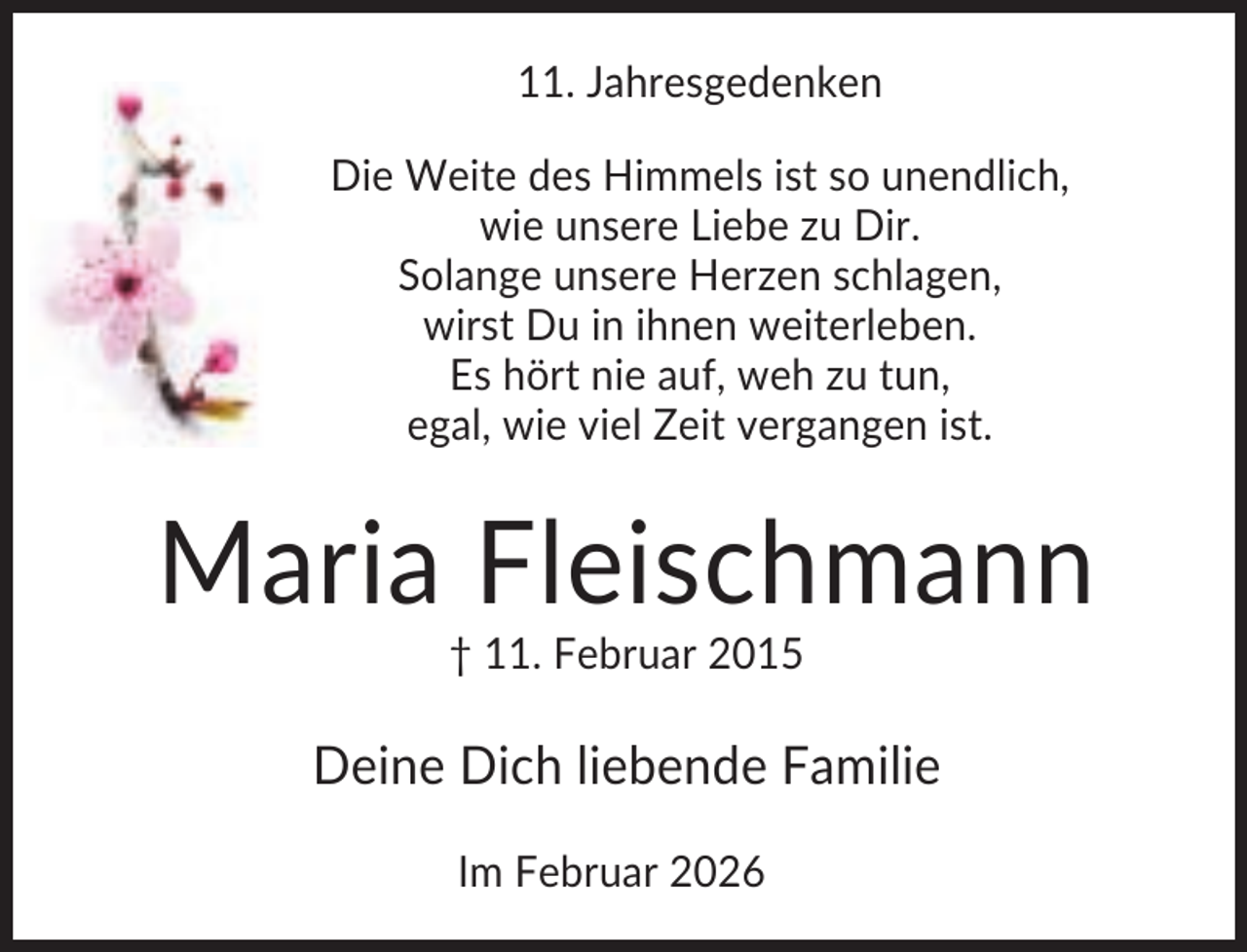 <p>11. Jahresgedenken<br />Die Weite des Himmels ist so unendlich,<br />wie unsere Liebe zu Dir.<br />Solange unsere Herzen schlagen,<br />wirst Du in ihnen weiterleben.<br />Es hört nie auf, weh zu tun,<br />egal, wie viel Zeit vergangen ist.</p><p>Maria Fleischmann<br />† 11. Februar 2015</p><p>Deine Dich liebende Familie<br />Im Februar 2026</p>