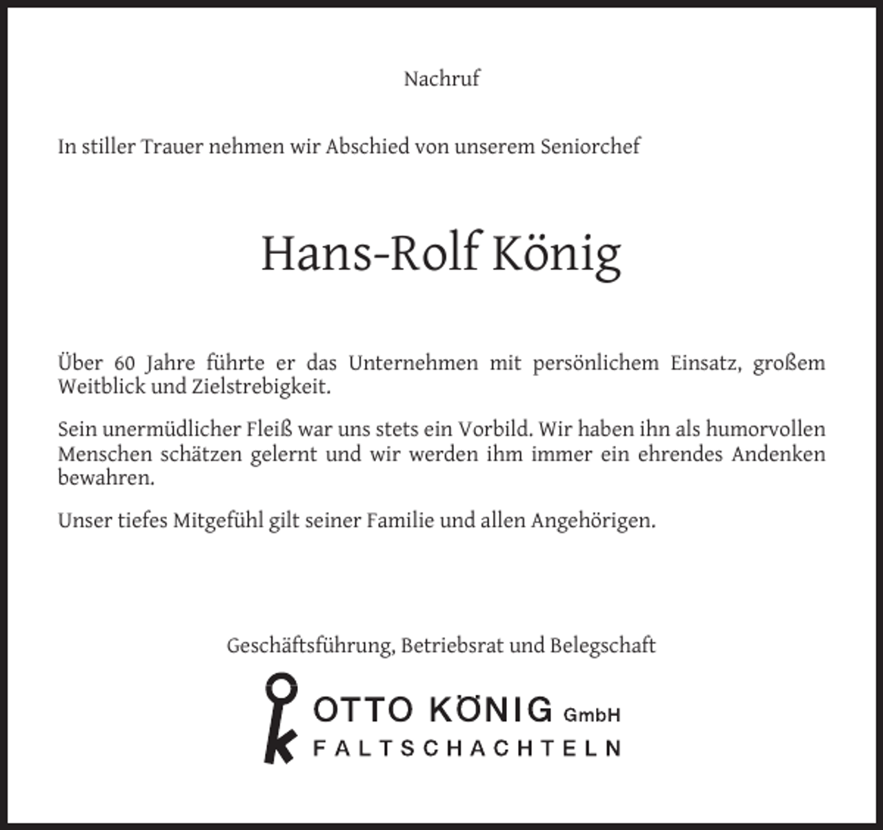 <p>Nachruf<br />In stiller Trauer nehmen wir Abschied von unserem Seniorchef</p><p>Hans-Rolf König<br />Über 60 Jahre führte er das Unternehmen mit persönlichem Einsatz, großem<br />Weitblick und Zielstrebigkeit.<br />Sein unermüdlicher Fleiß war uns stets ein Vorbild. Wir haben ihn als humorvollen<br />Menschen schätzen gelernt und wir werden ihm immer ein ehrendes Andenken<br />bewahren.<br />Unser tiefes Mitgefühl gilt seiner Familie und allen Angehörigen.</p><p>Geschäftsführung, Betriebsrat und Belegschaft</p>