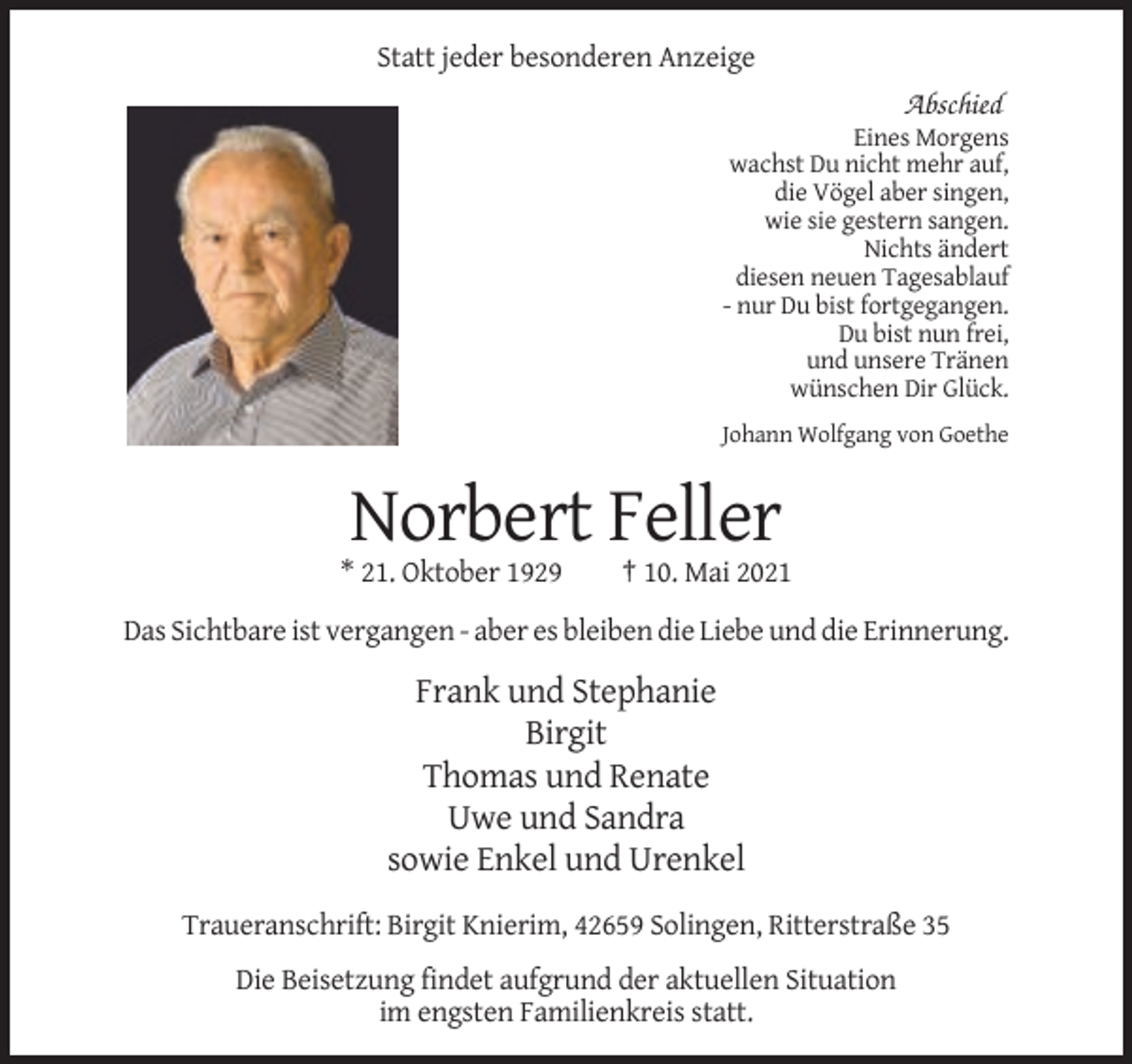 <p>Statt jeder besonderen Anzeige</p><p>Abschied<br />Eines Morgens<br />wachst Du nicht mehr auf,<br />die Vögel aber singen,<br />wie sie gestern sangen.<br />Nichts ändert<br />diesen neuen Tagesablauf<br />- nur Du bist fortgegangen.<br />Du bist nun frei,<br />und unsere Tränen<br />wünschen Dir Glück.<br />Johann Wolfgang von Goethe</p><p>Norbert Feller<br />* 21. Oktober 1929</p><p>† 10. Mai 2021</p><p>Das Sichtbare ist vergangen - aber es bleiben die Liebe und die Erinnerung.</p><p>Frank und Stephanie<br />Birgit<br />Thomas und Renate<br />Uwe und Sandra<br />sowie Enkel und Urenkel<br />Traueranschrift: Birgit Knierim, 42659 Solingen, Ritterstraße 35<br />Die Beisetzung findet aufgrund der aktuellen Situation<br />im engsten Familienkreis statt.</p>