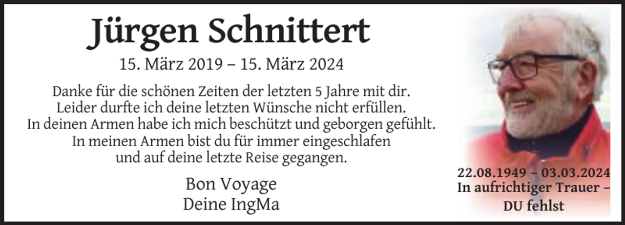 <p>Jürgen Schnittert<br />15. März 2019 – 15. März 2024<br />Danke für die schönen Zeiten der letzten 5 Jahre mit dir.<br />Leider durfte ich deine letzten Wünsche nicht erfüllen.<br />In deinen Armen habe ich mich beschützt und geborgen gefühlt.<br />In meinen Armen bist du für immer eingeschlafen<br />und auf deine letzte Reise gegangen.</p><p>Bon Voyage<br />Deine IngMa</p><p>22.08.1949 – 03.03.2024<br />In aufrichtiger Trauer –<br />DU fehlst</p>