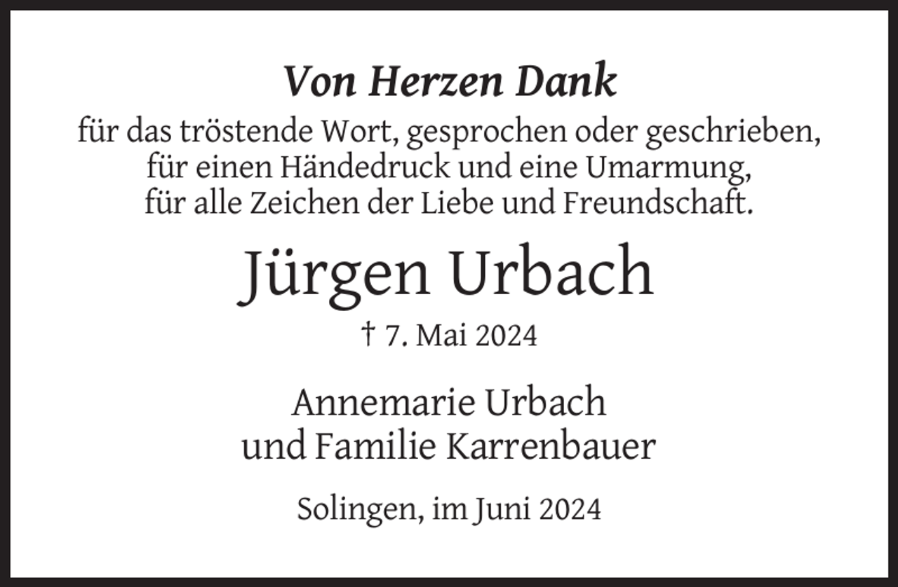 <p>Von Herzen Dank<br />für das tröstende Wort, gesprochen oder geschrieben,<br />für einen Händedruck und eine Umarmung,<br />für alle Zeichen der Liebe und Freundschaft.</p><p>Jürgen Urbach<br />† 7. Mai 2024</p><p>Annemarie Urbach<br />und Familie Karrenbauer<br />Solingen, im Juni 2024</p>