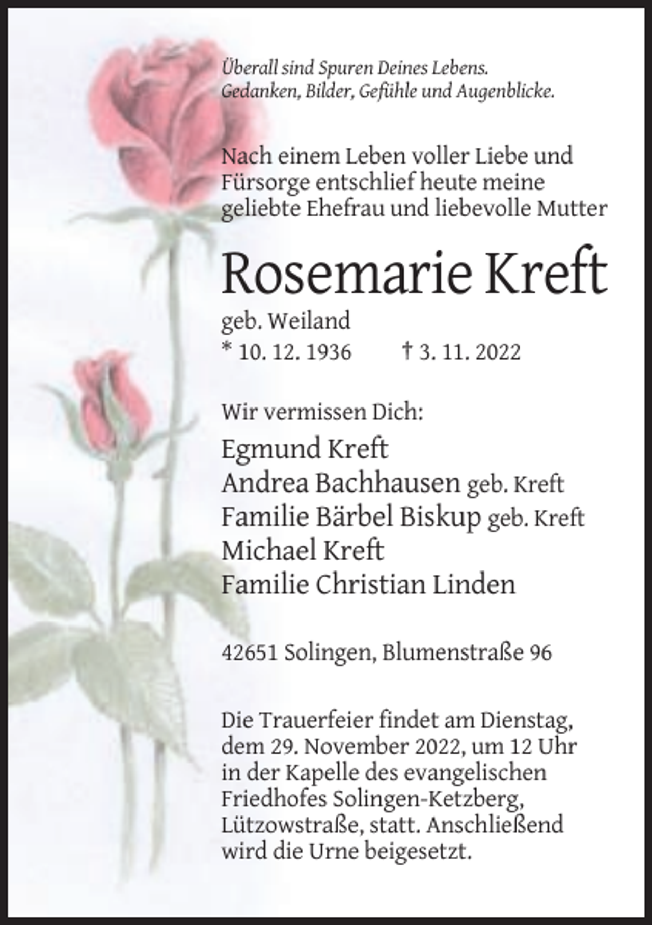 <p>Überall sind Spuren Deines Lebens.<br />Gedanken, Bilder, Gefühle und Augenblicke.</p><p>Nach einem Leben voller Liebe und<br />Fürsorge entschlief heute meine<br />geliebte Ehefrau und liebevolle Mutter</p><p>Rosemarie Kreft<br />geb. Weiland<br />* 10. 12. 1936</p><p>† 3. 11. 2022</p><p>Wir vermissen Dich:</p><p>Egmund Kreft<br />Andrea Bachhausen geb. Kreft<br />Familie Bärbel Biskup geb. Kreft<br />Michael Kreft<br />Familie Christian Linden<br />42651 Solingen, Blumenstraße 96<br />Die Trauerfeier findet am Dienstag,<br />dem 29. November 2022, um 12 Uhr<br />in der Kapelle des evangelischen<br />Friedhofes Solingen-Ketzberg,<br />Lützowstraße, statt. Anschließend<br />wird die Urne beigesetzt.</p>