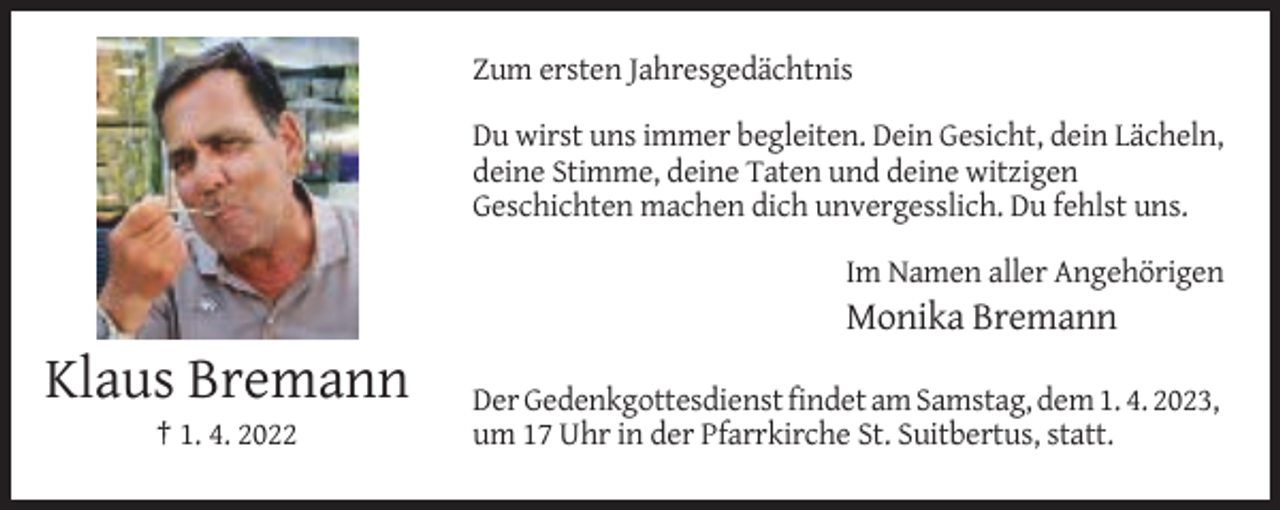 <p>Zum ersten Jahresgedächtnis<br />Du wirst uns immer begleiten. Dein Gesicht, dein Lächeln,<br />deine Stimme, deine Taten und deine witzigen<br />Geschichten machen dich unvergesslich. Du fehlst uns.<br />Im Namen aller Angehörigen</p><p>Monika Bremann</p><p>Klaus Bremann<br />† 1. 4. 2022</p><p>Der Gedenkgottesdienst findet am Samstag, dem 1. 4. 2023,<br />um 17 Uhr in der Pfarrkirche St. Suitbertus, statt.</p>