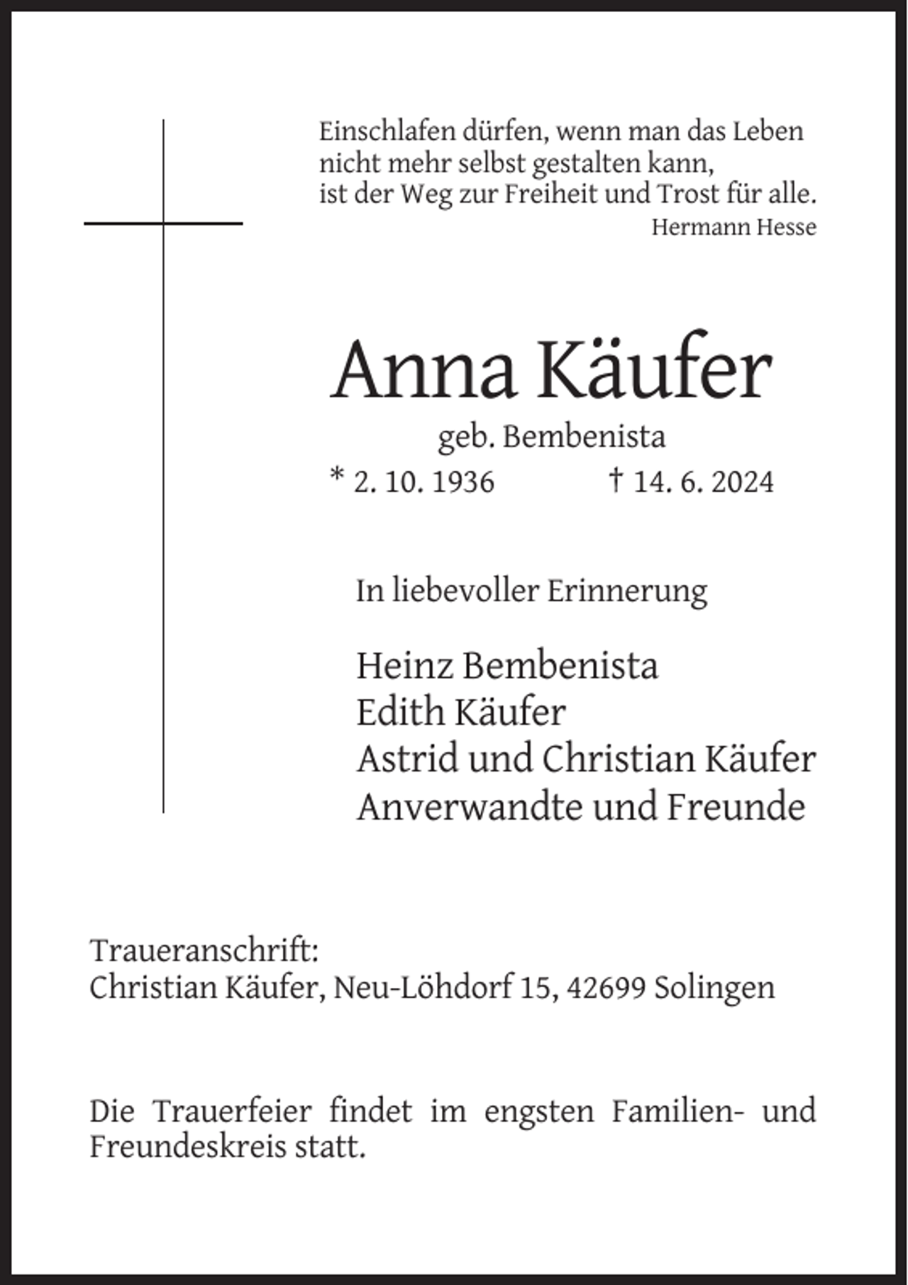 <p>Einschlafen dürfen, wenn man das Leben<br />nicht mehr selbst gestalten kann,<br />ist der Weg zur Freiheit und Trost für alle.<br />Hermann Hesse</p><p>Anna Käufer<br />geb. Bembenista<br />* 2. 10. 1936<br />† 14. 6. 2024</p><p>In liebevoller Erinnerung</p><p>Heinz Bembenista<br />Edith Käufer<br />Astrid und Christian Käufer<br />Anverwandte und Freunde</p><p>Traueranschrift:<br />Christian Käufer, Neu-Löhdorf 15, 42699 Solingen</p><p>Die Trauerfeier findet im engsten Familien- und<br />Freundeskreis statt.</p>