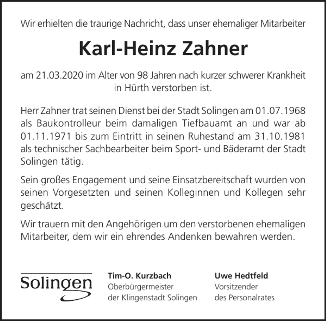 <p>Wir erhielten die traurige Nachricht, dass unser ehemaliger Mitarbeiter</p><p>Karl-Heinz Zahner<br />am 21.03.2020 im Alter von 98 Jahren nach kurzer schwerer Krankheit<br />in Hürth verstorben ist.<br />Herr Zahner trat seinen Dienst bei der Stadt Solingen am 01.07.1968<br />als Baukontrolleur beim damaligen Tiefbauamt an und war ab<br />01.11.1971 bis zum Eintritt in seinen Ruhestand am 31.10.1981<br />als technischer Sachbearbeiter beim Sport- und Bäderamt der Stadt<br />Solingen tätig.<br />Sein großes Engagement und seine Einsatzbereitschaft wurden von<br />seinen Vorgesetzten und seinen Kolleginnen und Kollegen sehr<br />geschätzt.<br />Wir trauern mit den Angehörigen um den verstorbenen ehemaligen<br />Mitarbeiter, dem wir ein ehrendes Andenken bewahren werden.</p><p>Tim-O. Kurzbach<br />Oberbürgermeister<br />der Klingenstadt Solingen</p><p>Uwe Hedtfeld<br />Vorsitzender<br />des Personalrates</p>