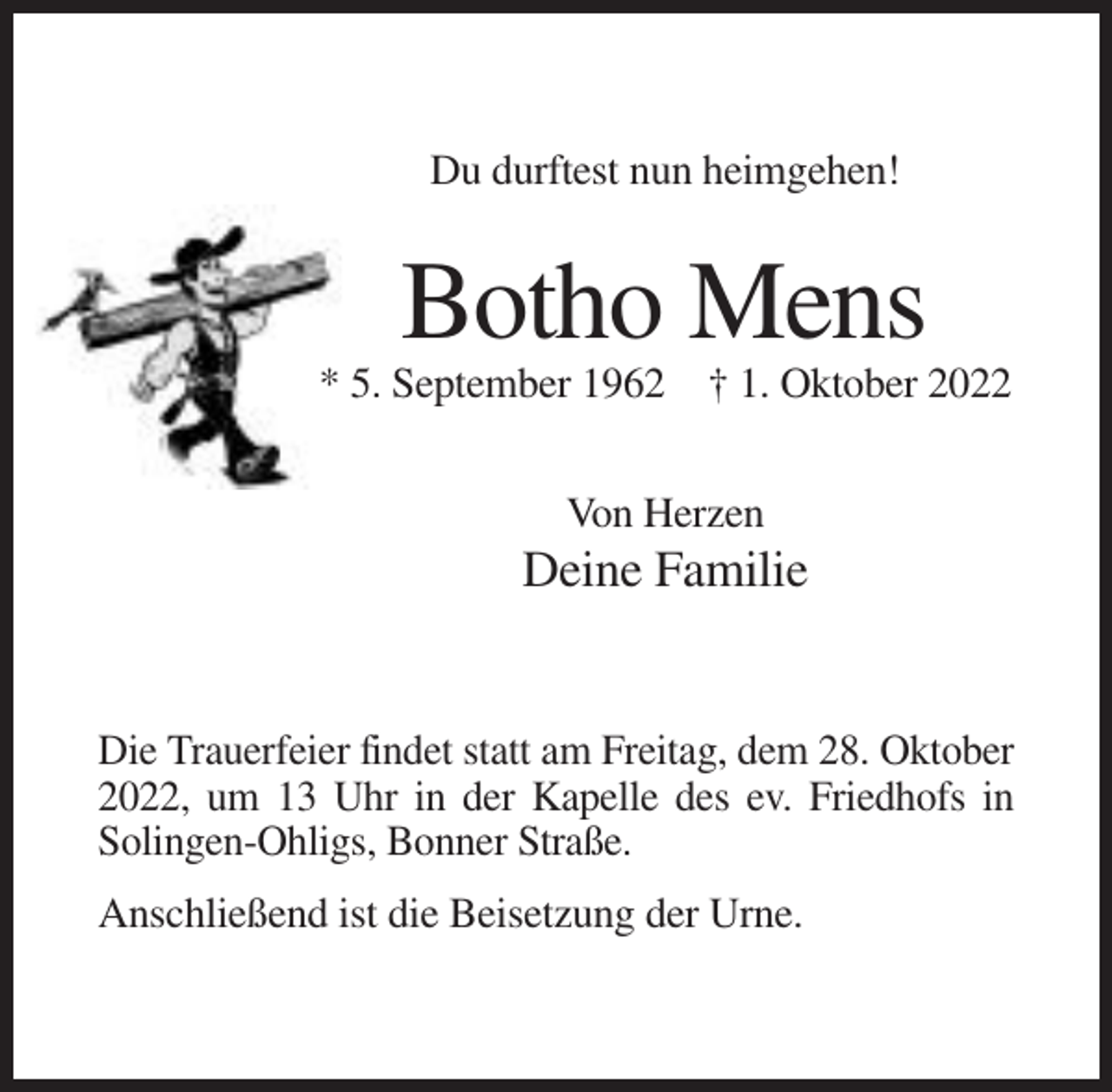<p>Du durftest nun heimgehen!</p><p>Botho Mens<br />* 5. September 1962 † 1. Oktober 2022<br />Von Herzen</p><p>Deine Familie</p><p>Die Trauerfeier findet statt am Freitag, dem 28. Oktober<br />2022, um 13 Uhr in der Kapelle des ev. Friedhofs in<br />Solingen-Ohligs, Bonner Straße.<br />Anschließend ist die Beisetzung der Urne.</p>
