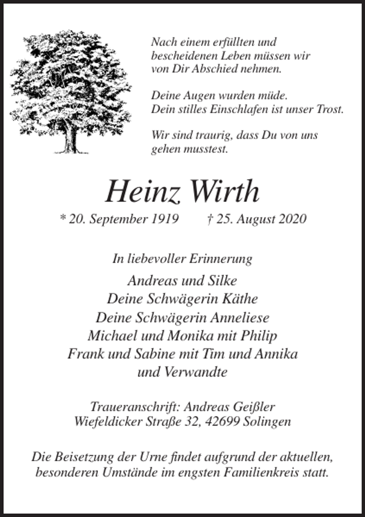 <p>Nach einem erfüllten und<br />bescheidenen Leben müssen wir<br />von Dir Abschied nehmen.<br />Deine Augen wurden müde.<br />Dein stilles Einschlafen ist unser Trost.<br />Wir sind traurig, dass Du von uns<br />gehen musstest.</p><p>Heinz Wirth<br />* 20. September 1919</p><p>† 25. August 2020</p><p>In liebevoller Erinnerung</p><p>Andreas und Silke<br />Deine Schwägerin Käthe<br />Deine Schwägerin Anneliese<br />Michael und Monika mit Philip<br />Frank und Sabine mit Tim und Annika<br />und Verwandte<br />Traueranschrift: Andreas Geißler<br />Wiefeldicker Straße 32, 42699 Solingen<br />Die Beisetzung der Urne findet aufgrund der aktuellen,<br />besonderen Umstände im engsten Familienkreis statt.</p>