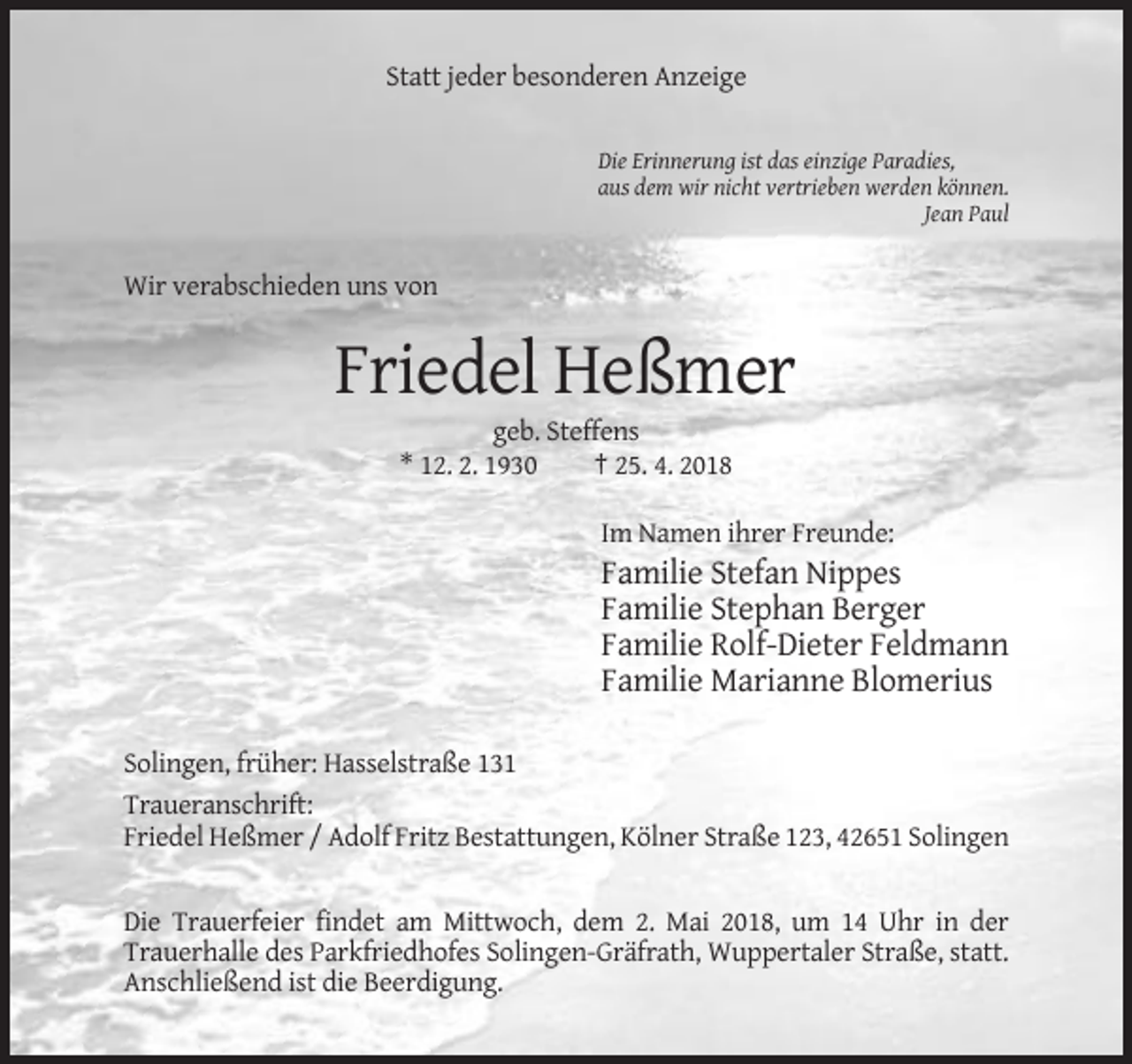 <p>Statt jeder besonderen Anzeige</p><p>Die Erinnerung ist das einzige Paradies,<br />aus dem wir nicht vertrieben werden können.<br />Jean Paul</p><p>Wir verabschieden uns von</p><p>Friedel Heßmer<br />geb. Steffens<br />* 12. 2. 1930<br />† 25. 4. 2018<br />Im Namen ihrer Freunde:</p><p>Familie Stefan Nippes<br />Familie Stephan Berger<br />Familie Rolf-Dieter Feldmann<br />Familie Marianne Blomerius<br />Solingen, früher: Hasselstraße 131<br />Traueranschrift:<br />Friedel Heßmer / Adolf Fritz Bestattungen, Kölner Straße 123, 42651 Solingen</p><p>Die Trauerfeier findet am Mittwoch, dem 2. Mai 2018, um 14 Uhr in der<br />Trauerhalle des Parkfriedhofes Solingen-Gräfrath, Wuppertaler Straße, statt.<br />Anschließend ist die Beerdigung.</p>