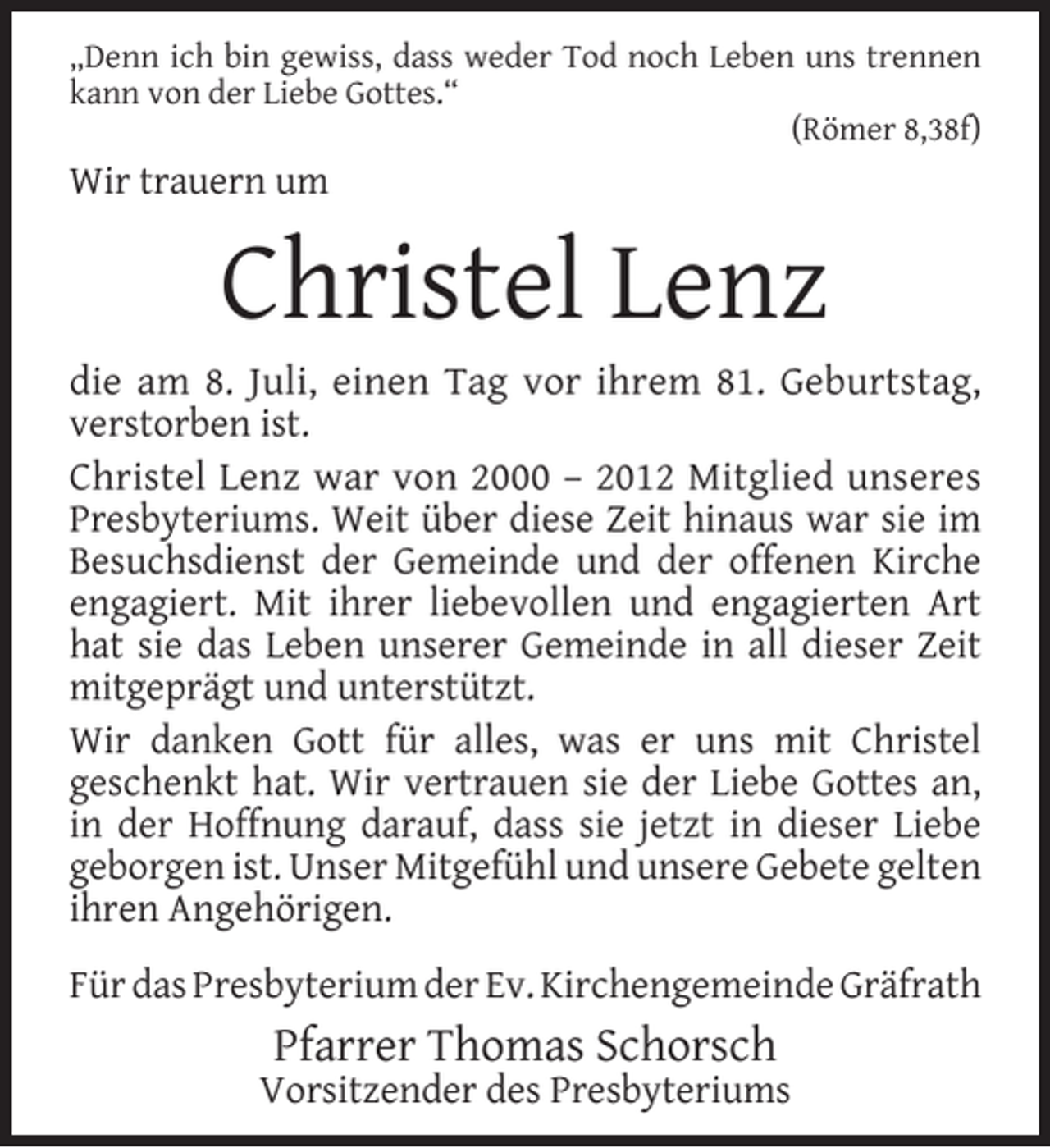 <p>„Denn ich bin gewiss, dass weder Tod noch Leben uns trennen<br />kann von der Liebe Gottes.“<br />(Römer 8,38f)</p><p>Wir trauern um</p><p>Christel Lenz</p><p>die am 8. Juli, einen Tag vor ihrem 81. Geburtstag,<br />verstorben ist.<br />Christel Lenz war von 2000 – 2012 Mitglied unseres<br />Presbyteriums. Weit über diese Zeit hinaus war sie im<br />Besuchsdienst der Gemeinde und der offenen Kirche<br />engagiert. Mit ihrer liebevollen und engagierten Art<br />hat sie das Leben unserer Gemeinde in all dieser Zeit<br />mitgeprägt und unterstützt.<br />Wir danken Gott für alles, was er uns mit Christel<br />geschenkt hat. Wir vertrauen sie der Liebe Gottes an,<br />in der Hoffnung darauf, dass sie jetzt in dieser Liebe<br />geborgen ist. Unser Mitgefühl und unsere Gebete gelten<br />ihren Angehörigen.<br />Für das Presbyterium der Ev. Kirchengemeinde Gräfrath</p><p>Pfarrer Thomas Schorsch</p><p>Vorsitzender des Presbyteriums</p>