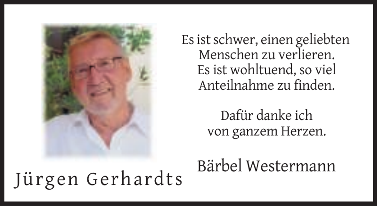 <p>Es ist schwer, einen geliebten<br />Menschen zu verlieren.<br />Es ist wohltuend, so viel<br />Anteilnahme zu finden.<br />Dafür danke ich<br />von ganzem Herzen.</p><p>Bärbel Westermann</p><p>Jür g e n G er har d ts</p>