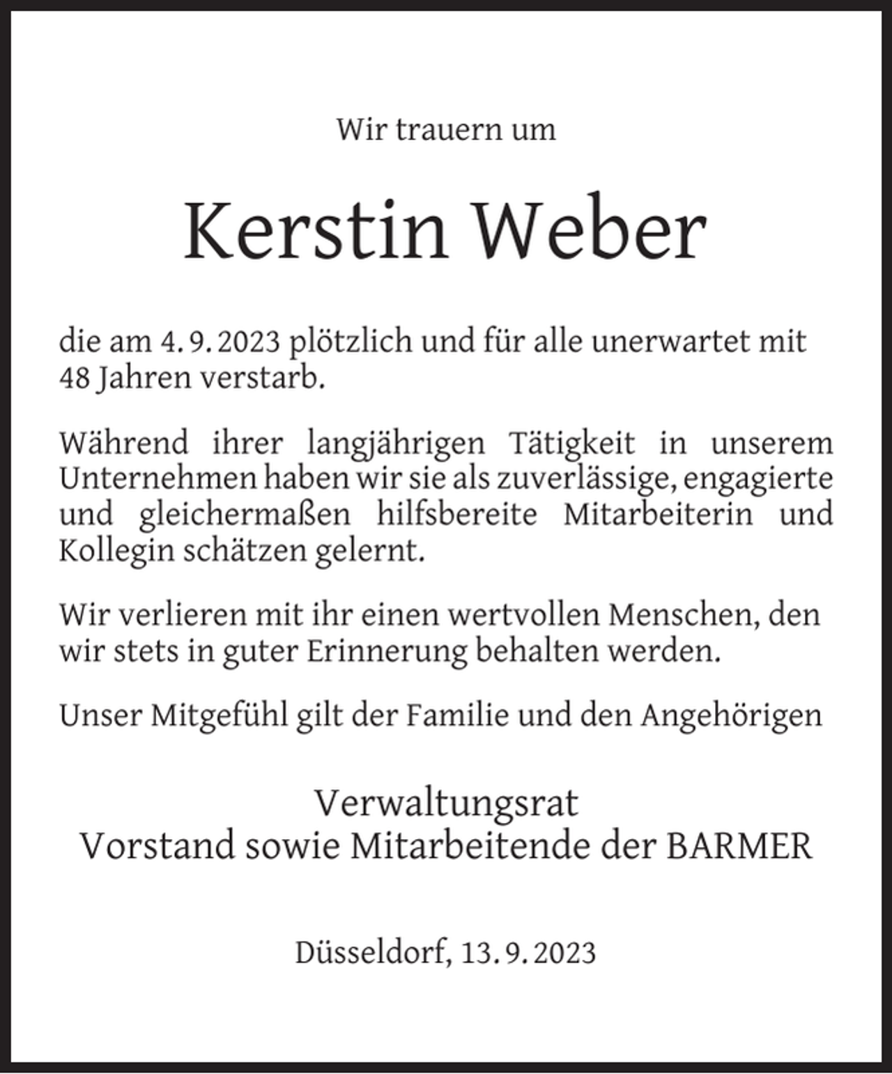 <p>Wir trauern um</p><p>Kerstin Weber<br />die am 4. 9. 2023 plötzlich und für alle unerwartet mit<br />48 Jahren verstarb.<br />Während ihrer langjährigen Tätigkeit in unserem<br />Unternehmen haben wir sie als zuverlässige, engagierte<br />und gleichermaßen hilfsbereite Mitarbeiterin und<br />Kollegin schätzen gelernt.<br />Wir verlieren mit ihr einen wertvollen Menschen, den<br />wir stets in guter Erinnerung behalten werden.<br />Unser Mitgefühl gilt der Familie und den Angehörigen</p><p>Verwaltungsrat<br />Vorstand sowie Mitarbeitende der BARMER<br />Düsseldorf, 13. 9. 2023</p>