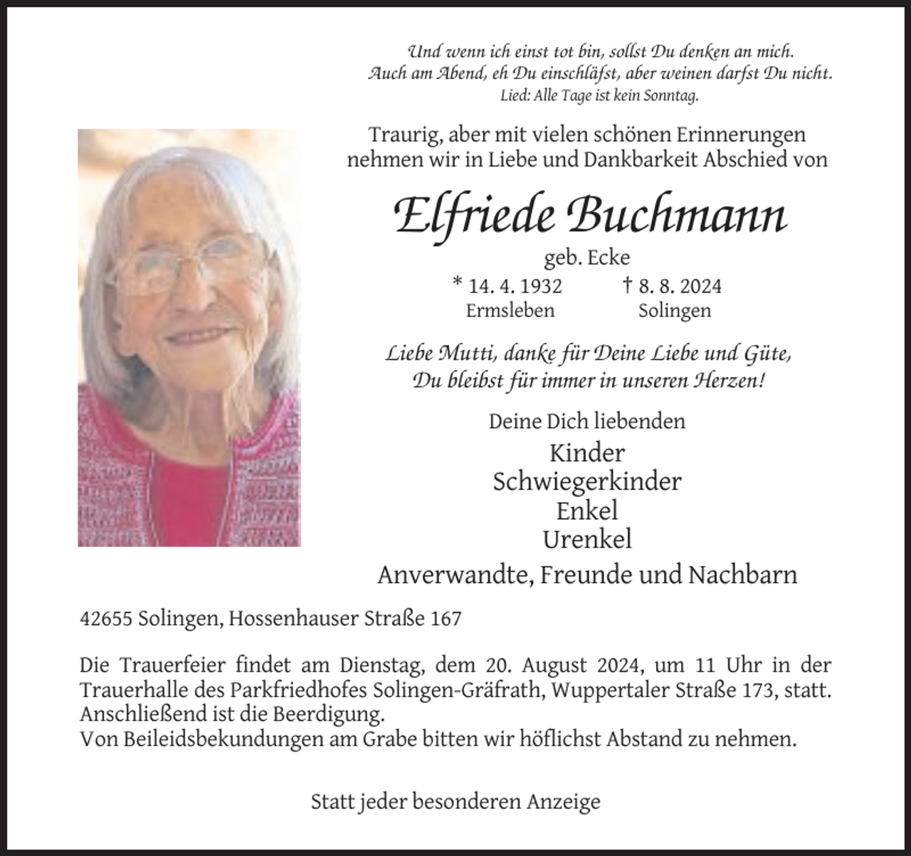 <p>Und wenn ich einst tot bin, sollst Du denken an mich.<br />Auch am Abend, eh Du einschläfst, aber weinen darfst Du nicht.<br />Lied: Alle Tage ist kein Sonntag.</p><p>Traurig, aber mit vielen schönen Erinnerungen<br />nehmen wir in Liebe und Dankbarkeit Abschied von</p><p>Elfriede Buchmann<br />geb. Ecke<br />* 14. 4. 1932<br />† 8. 8. 2024<br />Ermsleben</p><p>Solingen</p><p>Liebe Mutti, danke für Deine Liebe und Güte,<br />Du bleibst für immer in unseren Herzen!<br />Deine Dich liebenden</p><p>Kinder<br />Schwiegerkinder<br />Enkel<br />Urenkel<br />Anverwandte, Freunde und Nachbarn<br />42655 Solingen, Hossenhauser Straße 167<br />Die Trauerfeier findet am Dienstag, dem 20. August 2024, um 11 Uhr in der<br />Trauerhalle des Parkfriedhofes Solingen-Gräfrath, Wuppertaler Straße 173, statt.<br />Anschließend ist die Beerdigung.<br />Von Beileidsbekundungen am Grabe bitten wir höflichst Abstand zu nehmen.<br />Statt jeder besonderen Anzeige</p>