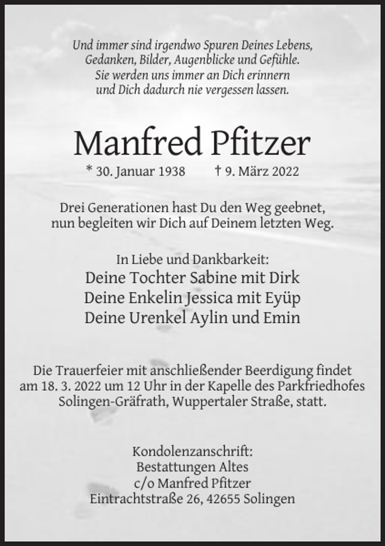 <p>Und immer sind irgendwo Spuren Deines Lebens,<br />Gedanken, Bilder, Augenblicke und Gefühle.<br />Sie werden uns immer an Dich erinnern<br />und Dich dadurch nie vergessen lassen.</p><p>Manfred Pfitzer<br />* 30. Januar 1938</p><p>† 9. März 2022</p><p>Drei Generationen hast Du den Weg geebnet,<br />nun begleiten wir Dich auf Deinem letzten Weg.<br />In Liebe und Dankbarkeit:</p><p>Deine Tochter Sabine mit Dirk<br />Deine Enkelin Jessica mit Eyüp<br />Deine Urenkel Aylin und Emin</p><p>Die Trauerfeier mit anschließender Beerdigung findet<br />am 18. 3. 2022 um 12 Uhr in der Kapelle des Parkfriedhofes<br />Solingen-Gräfrath, Wuppertaler Straße, statt.</p><p>Kondolenzanschrift:<br />Bestattungen Altes<br />c/o Manfred Pfitzer<br />Eintrachtstraße 26, 42655 Solingen</p>