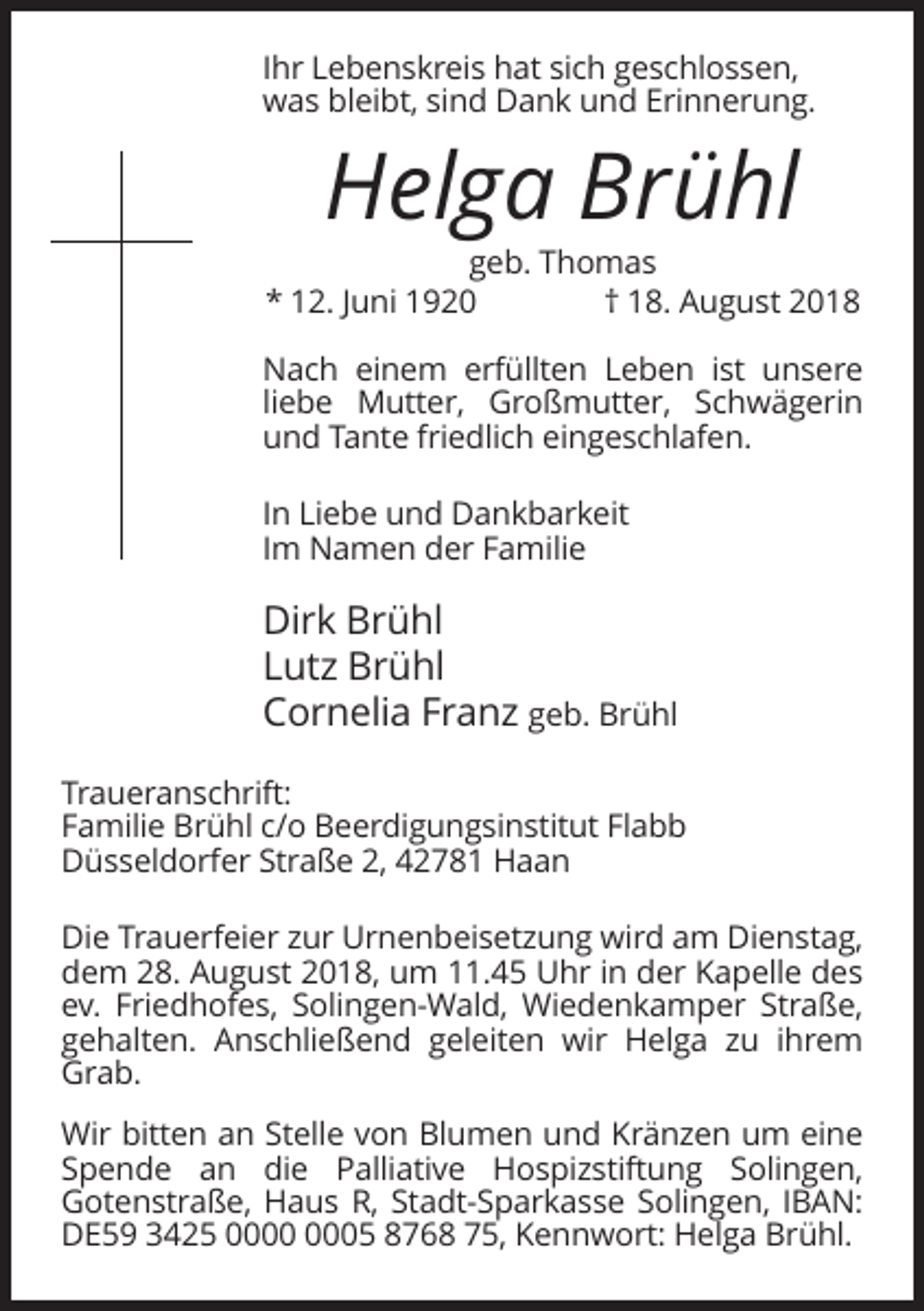 <p>Ihr Lebenskreis hat sich geschlossen,<br />was bleibt, sind Dank und Erinnerung.</p><p>Helga Brühl<br />geb. Thomas<br />* 12. Juni 1920<br />† 18. August 2018<br />Nach einem erfüllten Leben ist unsere<br />liebe Mutter, Großmutter, Schwägerin<br />und Tante friedlich eingeschlafen.<br />In Liebe und Dankbarkeit<br />Im Namen der Familie</p><p>Dirk Brühl<br />Lutz Brühl<br />Cornelia Franz geb. Brühl<br />Traueranschrift:<br />Familie Brühl c/o Beerdigungsinstitut Flabb<br />Düsseldorfer Straße 2, 42781 Haan<br />Die Trauerfeier zur Urnenbeisetzung wird am Dienstag,<br />dem 28. August 2018, um 11.45 Uhr in der Kapelle des<br />ev. Friedhofes, Solingen-Wald, Wiedenkamper Straße,<br />gehalten. Anschließend geleiten wir Helga zu ihrem<br />Grab.<br />Wir bitten an Stelle von Blumen und Kränzen um eine<br />Spende an die Palliative Hospizstiftung Solingen,<br />Gotenstraße, Haus R, Stadt-Sparkasse Solingen, IBAN:<br />DE59 3425 05 8768 75, Kennwort: Helga Brühl.</p>
