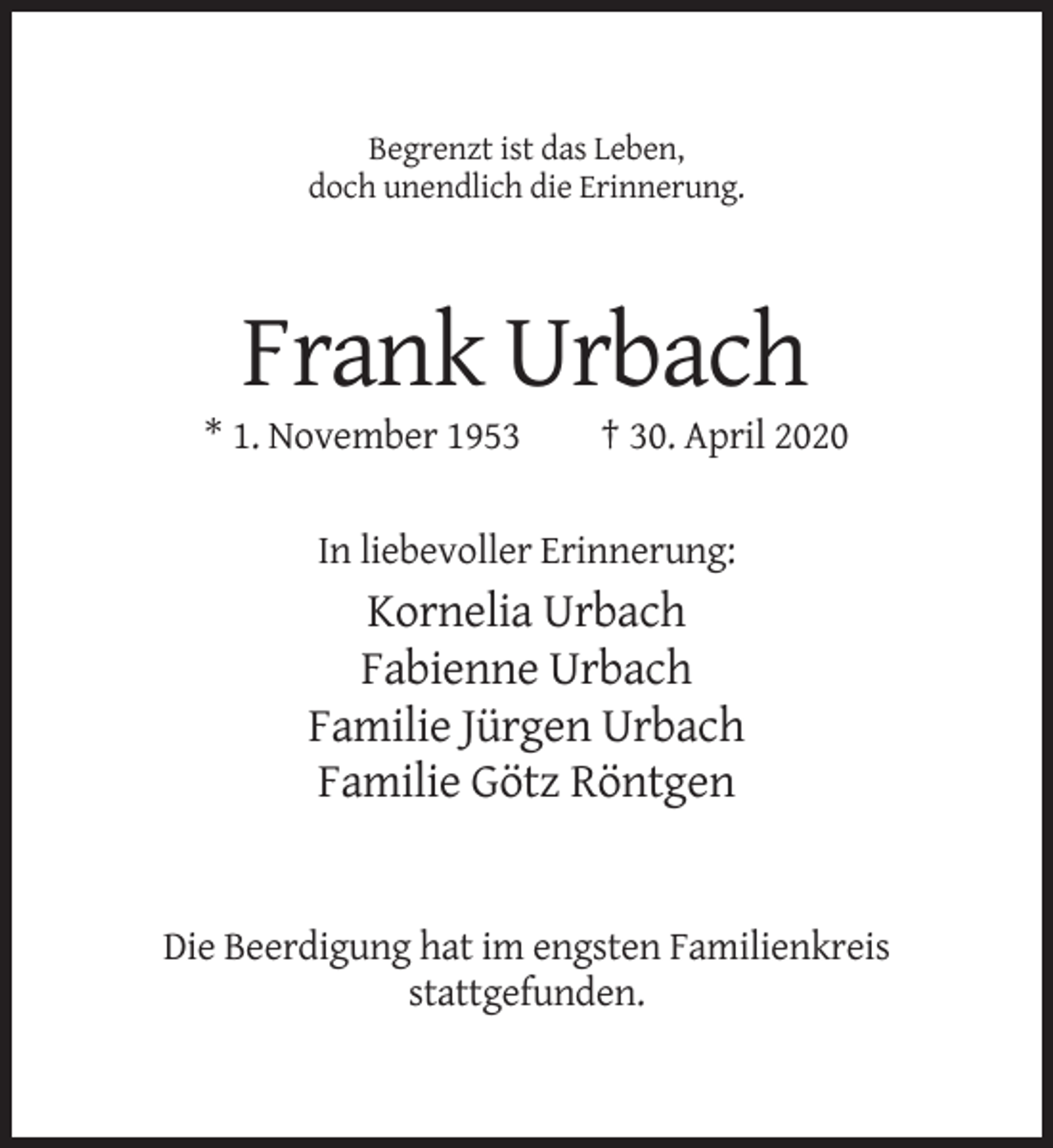 <p>Begrenzt ist das Leben,<br />doch unendlich die Erinnerung.</p><p>Frank Urbach<br />* 1. November 1953</p><p>† 30. April 2020</p><p>In liebevoller Erinnerung:</p><p>Kornelia Urbach<br />Fabienne Urbach<br />Familie Jürgen Urbach<br />Familie Götz Röntgen</p><p>Die Beerdigung hat im engsten Familienkreis<br />stattgefunden.</p>