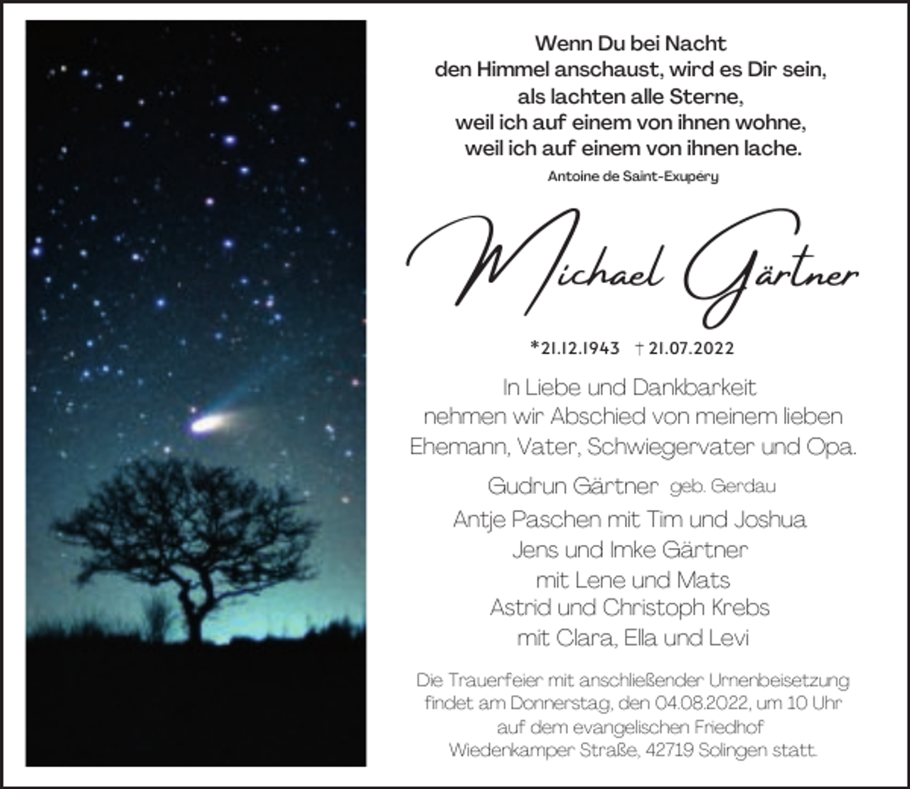 <p>Wenn Du bei Nacht<br />den Himmel anschaust, wird es Dir sein,<br />als lachten alle Sterne,<br />weil ich auf einem von ihnen wohne,<br />weil ich auf einem von ihnen lache.<br />Antoine de Saint-Exupéry</p><p>Michael Gärtner<br />*21.12.1943</p><p>21.07.2022</p><p>In Liebe und Dankbarkeit<br />nehmen wir Abschied von meinem lieben<br />Ehemann, Vater, Schwiegervater und Opa.<br />Gudrun Gärtner geb. Gerdau<br />Antje Paschen mit Tim und Joshua<br />Jens und Imke Gärtner<br />mit Lene und Mats<br />Astrid und Christoph Krebs<br />mit Clara, Ella und Levi<br />Die Trauerfeier mit anschließender Urnenbeisetzung<br />findet am Donnerstag, den 04.08.2022, um 10 Uhr<br />auf dem evangelischen Friedhof<br />Wiedenkamper Straße, 42719 Solingen statt.</p>