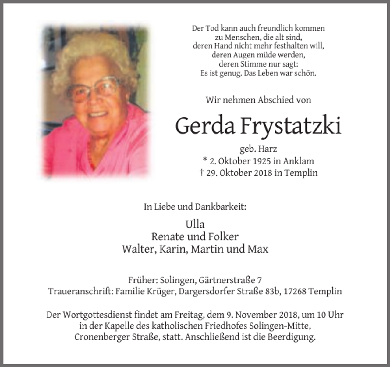 <p>Der Tod kann auch freundlich kommen<br />zu Menschen, die alt sind,<br />deren Hand nicht mehr festhalten will,<br />deren Augen müde werden,<br />deren Stimme nur sagt:<br />Es ist genug. Das Leben war schön.</p><p>Wir nehmen Abschied von</p><p>Gerda Frystatzki<br />geb. Harz<br />* 2. Oktober 1925 in Anklam<br />† 29. Oktober 2018 in Templin</p><p>In Liebe und Dankbarkeit:</p><p>Ulla<br />Renate und Folker<br />Walter, Karin, Martin und Max<br />Früher: Solingen, Gärtnerstraße 7<br />Traueranschrift: Familie Krüger, Dargersdorfer Straße 83b, 17268 Templin<br />Der Wortgottesdienst findet am Freitag, dem 9. November 2018, um 10 Uhr<br />in der Kapelle des katholischen Friedhofes Solingen-Mitte,<br />Cronenberger Straße, statt. Anschließend ist die Beerdigung.</p>