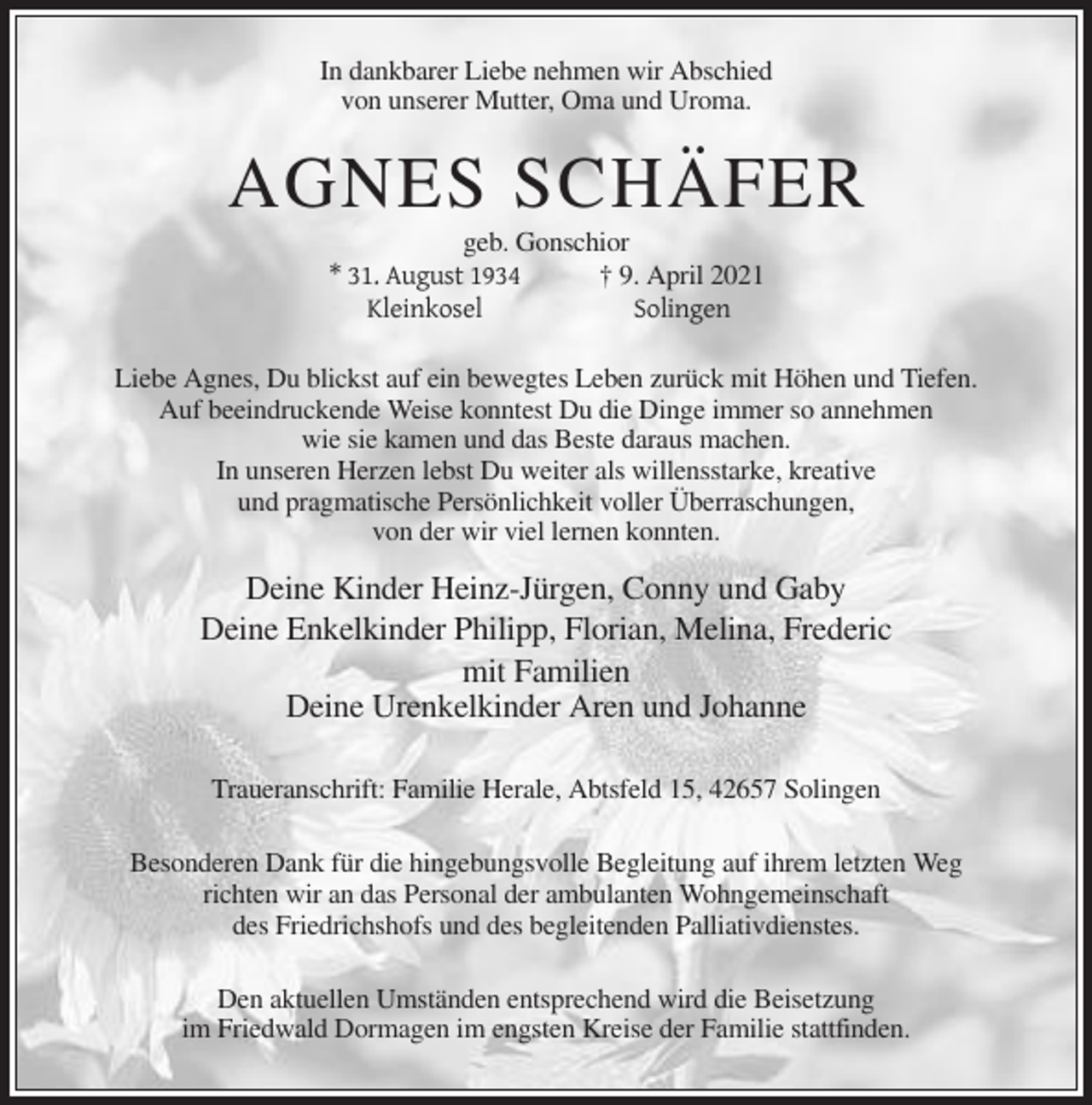<p>In dankbarer Liebe nehmen wir Abschied<br />von unserer Mutter, Oma und Uroma.</p><p>AGNES SCHÄFER<br />geb. Gonschior<br />† 9. April 2021<br />* 31. August 1934<br />Solingen<br />Kleinkosel<br />Liebe Agnes, Du blickst auf ein bewegtes Leben zurück mit Höhen und Tiefen.<br />Auf beeindruckende Weise konntest Du die Dinge immer so annehmen<br />wie sie kamen und das Beste daraus machen.<br />In unseren Herzen lebst Du weiter als willensstarke, kreative<br />und pragmatische Persönlichkeit voller Überraschungen,<br />von der wir viel lernen konnten.</p><p>Deine Kinder Heinz-Jürgen, Conny und Gaby<br />Deine Enkelkinder Philipp, Florian, Melina, Frederic<br />mit Familien<br />Deine Urenkelkinder Aren und Johanne<br />Traueranschrift: Familie Herale, Abtsfeld 15, 42657 Solingen<br />Besonderen Dank für die hingebungsvolle Begleitung auf ihrem letzten Weg<br />richten wir an das Personal der ambulanten Wohngemeinschaft<br />des Friedrichshofs und des begleitenden Palliativdienstes.<br />Den aktuellen Umständen entsprechend wird die Beisetzung<br />im Friedwald Dormagen im engsten Kreise der Familie stattfinden.</p>