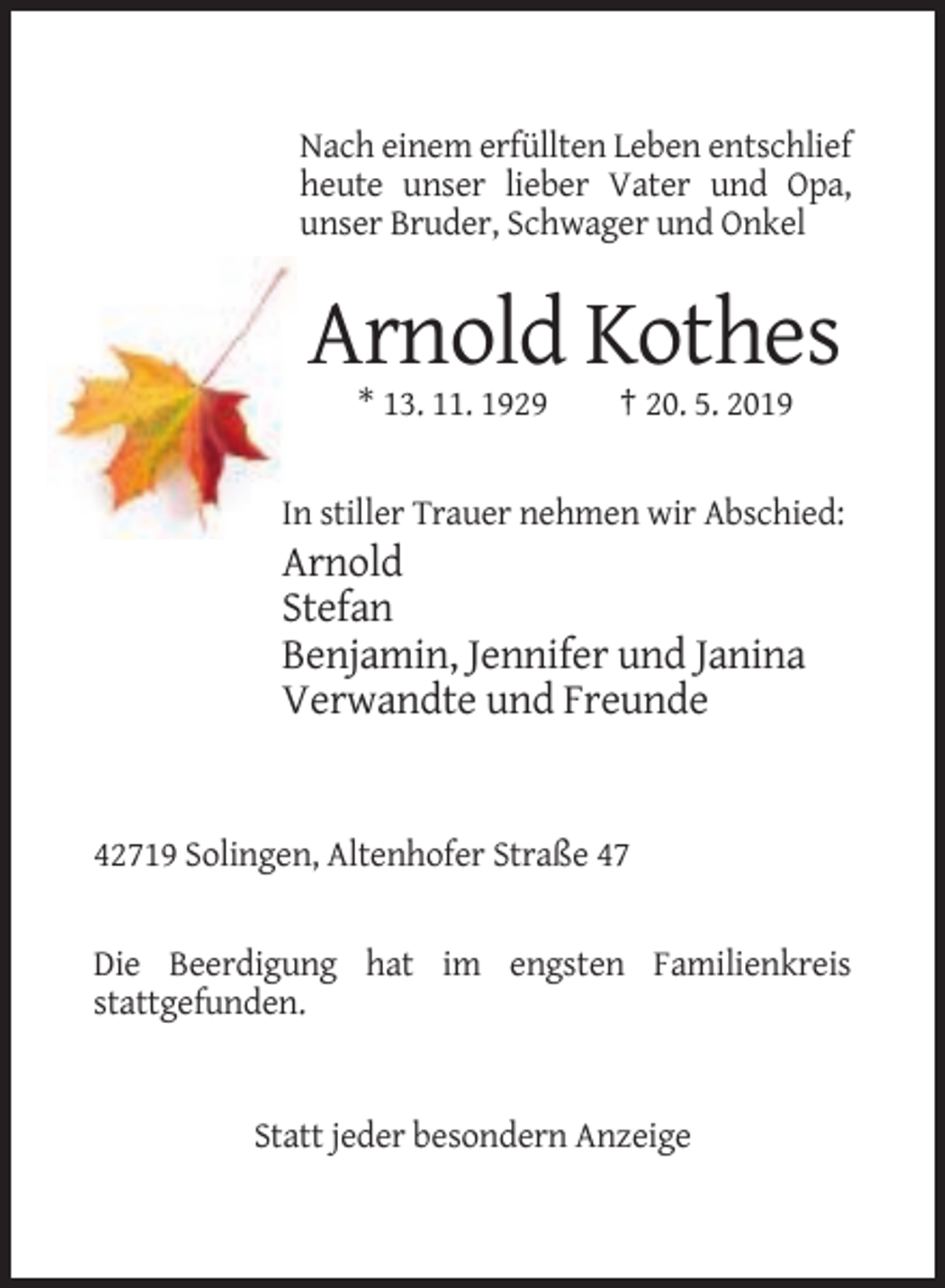 <p>Nach einem erfüllten Leben entschlief<br />heute unser lieber Vater und Opa,<br />unser Bruder, Schwager und Onkel</p><p>Arnold Kothes<br />* 13. 11. 1929</p><p>† 20. 5. 2019</p><p>In stiller Trauer nehmen wir Abschied:</p><p>Arnold<br />Stefan<br />Benjamin, Jennifer und Janina<br />Verwandte und Freunde</p><p>42719 Solingen, Altenhofer Straße 47</p><p>Die Beerdigung hat im engsten Familienkreis<br />stattgefunden.</p><p>Statt jeder besondern Anzeige</p>