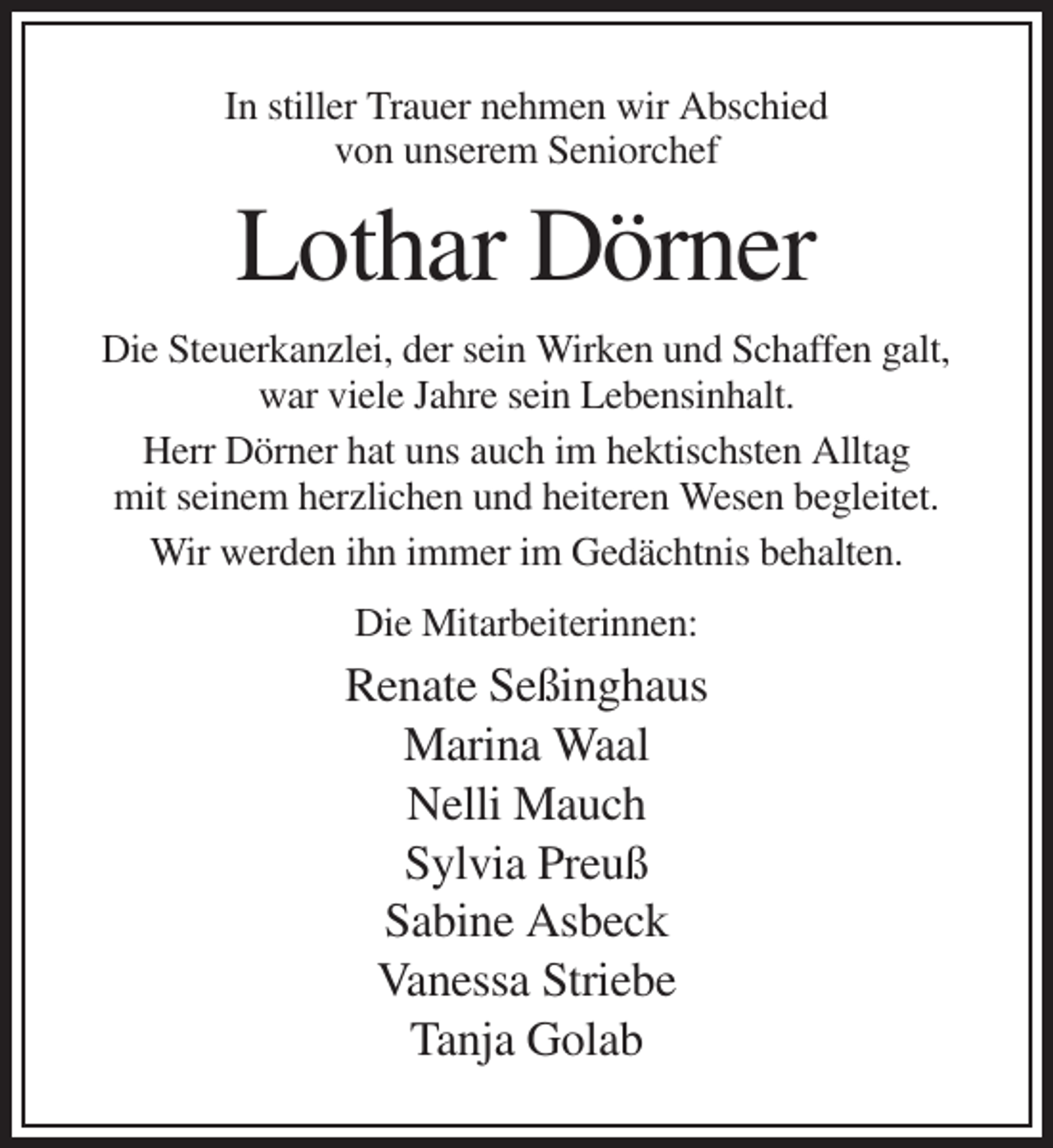 <p>In stiller Trauer nehmen wir Abschied<br />von unserem Seniorchef</p><p>Lothar Dörner<br />Die Steuerkanzlei, der sein Wirken und Schaffen galt,<br />war viele Jahre sein Lebensinhalt.<br />Herr Dörner hat uns auch im hektischsten Alltag<br />mit seinem herzlichen und heiteren Wesen begleitet.<br />Wir werden ihn immer im Gedächtnis behalten.<br />Die Mitarbeiterinnen:</p><p>Renate Seßinghaus<br />Marina Waal<br />Nelli Mauch<br />Sylvia Preuß<br />Sabine Asbeck<br />Vanessa Striebe<br />Tanja Golab</p>
