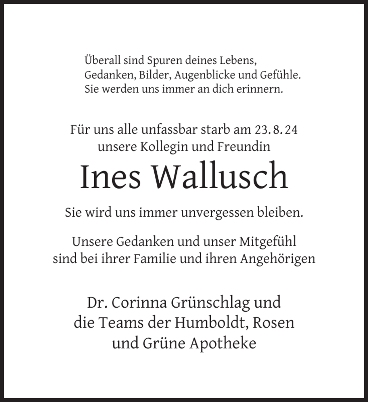 <p>Überall sind Spuren deines Lebens,<br />Gedanken, Bilder, Augenblicke und Gefühle.<br />Sie werden uns immer an dich erinnern.</p>
<p>Für uns alle unfassbar starb am 23. 8. 24<br />unsere Kollegin und Freundin</p>
<p>Ines Wallusch</p>
<p>Sie wird uns immer unvergessen bleiben.<br />Unsere Gedanken und unser Mitgefühl<br />sind bei ihrer Familie und ihren Angehörigen</p>
<p>Dr. Corinna Grünschlag und<br />die Teams der Humboldt, Rosen<br />und Grüne Apotheke</p>