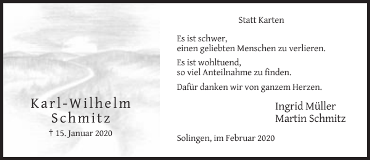 <p>Statt Karten<br />Es ist schwer,<br />einen geliebten Menschen zu verlieren.<br />Es ist wohltuend,<br />so viel Anteilnahme zu finden.<br />Dafür danken wir von ganzem Herzen.</p><p>Karl-Wilhelm<br />Schmitz</p><p>Ingrid Müller<br />Martin Schmitz</p><p>† 15. Januar 2020<br />Solingen, im Februar 2020</p>