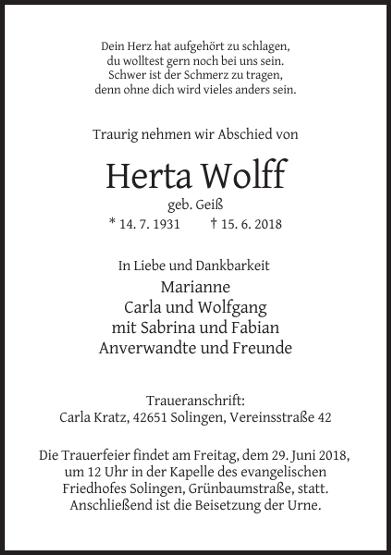 <p>Dein Herz hat aufgehört zu schlagen,<br />du wolltest gern noch bei uns sein.<br />Schwer ist der Schmerz zu tragen,<br />denn ohne dich wird vieles anders sein.</p><p>Traurig nehmen wir Abschied von</p><p>Herta Wolff<br />geb. Geiß<br />* 14. 7. 1931<br />† 15. 6. 2018<br />In Liebe und Dankbarkeit</p><p>Marianne<br />Carla und Wolfgang<br />mit Sabrina und Fabian<br />Anverwandte und Freunde</p><p>Traueranschrift:<br />Carla Kratz, 42651 Solingen, Vereinsstraße 42<br />Die Trauerfeier findet am Freitag, dem 29. Juni 2018,<br />um 12 Uhr in der Kapelle des evangelischen<br />Friedhofes Solingen, Grünbaumstraße, statt.<br />Anschließend ist die Beisetzung der Urne.</p>