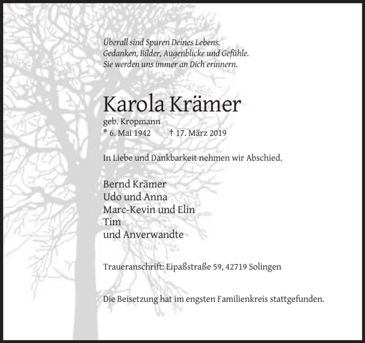 <p>Überall sind Spuren Deines Lebens.<br />Gedanken, Bilder, Augenblicke und Gefühle.<br />Sie werden uns immer an Dich erinnern.</p><p>Karola Krämer<br />geb. Kropmann<br />* 6. Mai 1942<br />† 17. März 2019<br />In Liebe und Dankbarkeit nehmen wir Abschied.</p><p>Bernd Krämer<br />Udo und Anna<br />Marc-Kevin und Elin<br />Tim<br />und Anverwandte</p><p>Traueranschrift: Eipaßstraße 59, 42719 Solingen</p><p>Die Beisetzung hat im engsten Familienkreis stattgefunden.</p>