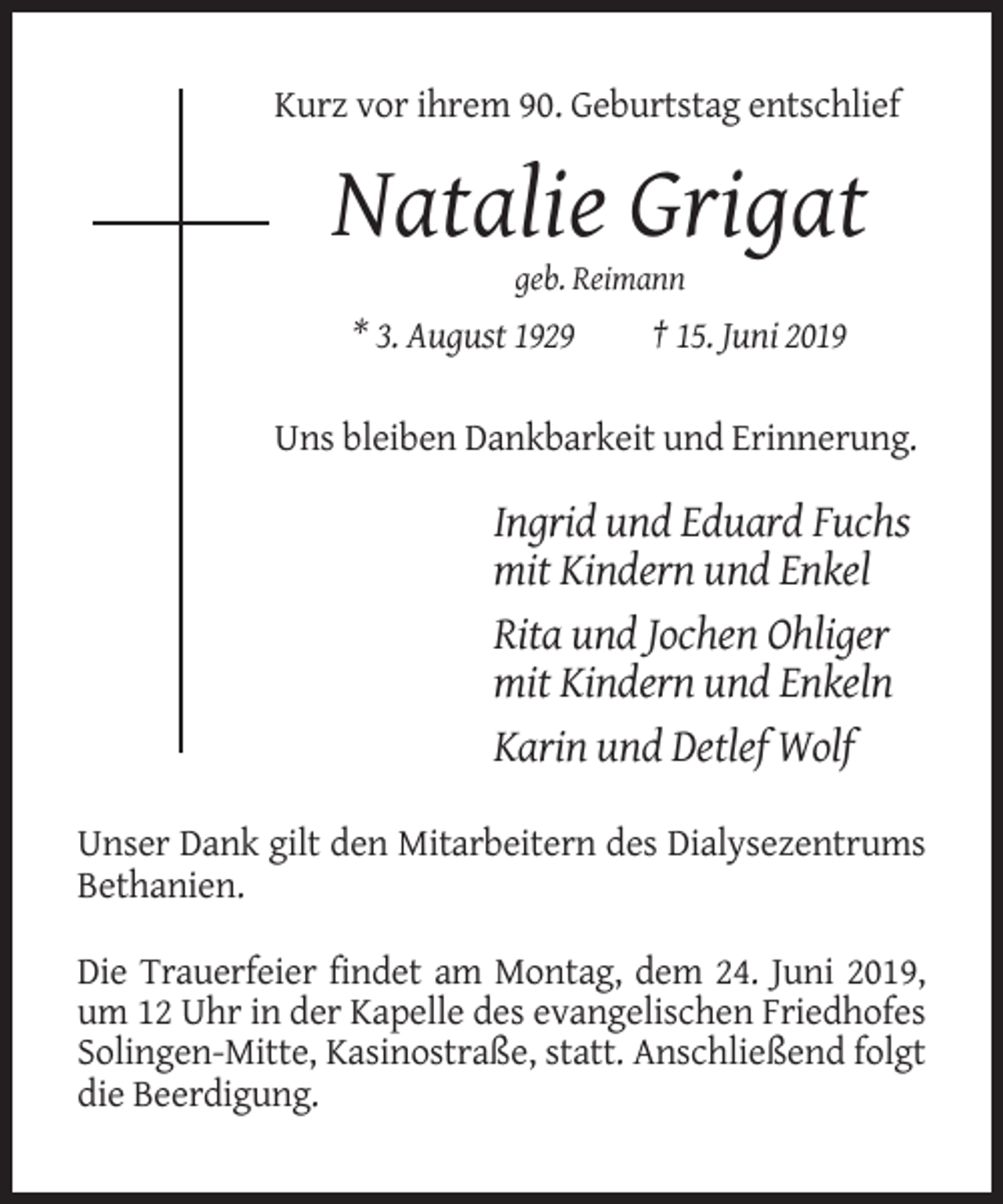 <p>Kurz vor ihrem 90. Geburtstag entschlief</p><p>Natalie Grigat<br />geb. Reimann</p><p>* 3. August 1929</p><p>† 15. Juni 2019</p><p>Uns bleiben Dankbarkeit und Erinnerung.</p><p>Ingrid und Eduard Fuchs<br />mit Kindern und Enkel<br />Rita und Jochen Ohliger<br />mit Kindern und Enkeln<br />Karin und Detlef Wolf<br />Unser Dank gilt den Mitarbeitern des Dialysezentrums<br />Bethanien.<br />Die Trauerfeier findet am Montag, dem 24. Juni 2019,<br />um 12 Uhr in der Kapelle des evangelischen Friedhofes<br />Solingen-Mitte, Kasinostraße, statt. Anschließend folgt<br />die Beerdigung.</p>