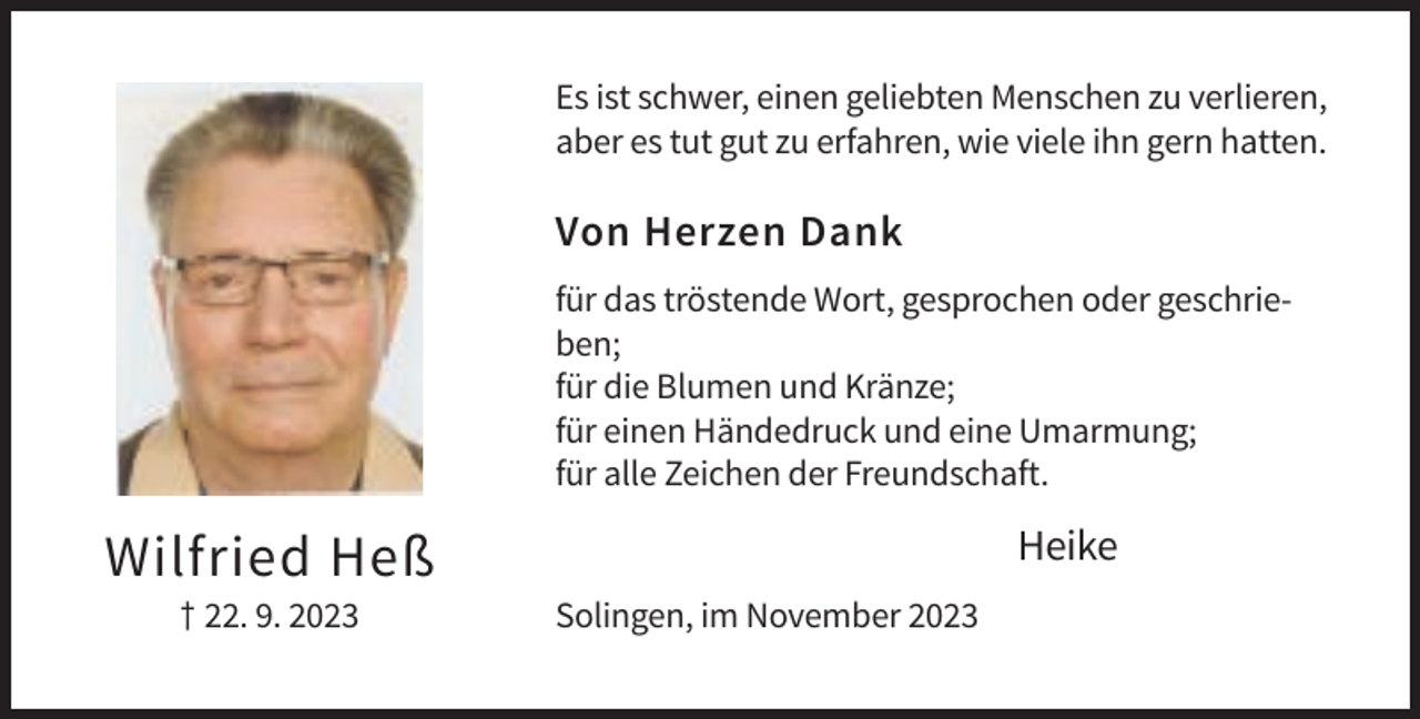<p>Es ist schwer, einen geliebten Menschen zu verlieren,<br />aber es tut gut zu erfahren, wie viele ihn gern hatten.</p><p>Von Herzen Dank<br />für das tröstende Wort, gesprochen oder geschrieben;<br />für die Blumen und Kränze;<br />für einen Händedruck und eine Umarmung;<br />für alle Zeichen der Freundschaft.</p><p>Heike</p><p>Wilfried Heß<br />† 22. 9. 2023</p><p>Solingen, im November 2023</p>