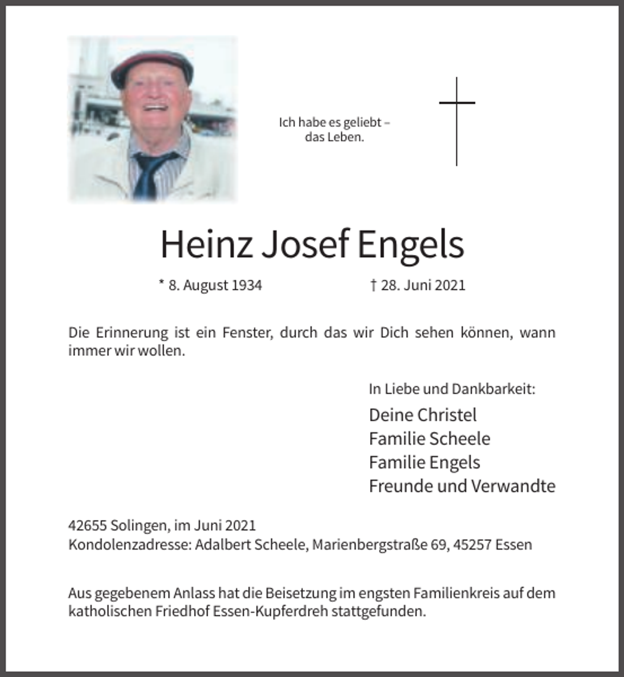 <p>Ich habe es geliebt –<br />das Leben.</p><p>Heinz Josef Engels<br />* 8. August 1934</p><p>† 28. Juni 2021</p><p>Die Erinnerung ist ein Fenster, durch das wir Dich sehen können, wann<br />immer wir wollen.<br />In Liebe und Dankbarkeit:</p><p>Deine Christel<br />Familie Scheele<br />Familie Engels<br />Freunde und Verwandte<br />42655 Solingen, im Juni 2021<br />Kondolenzadresse: Adalbert Scheele, Marienbergstraße 69, 45257 Essen<br />Aus gegebenem Anlass hat die Beisetzung im engsten Familienkreis auf dem<br />katholischen Friedhof Essen-Kupferdreh stattgefunden.</p>