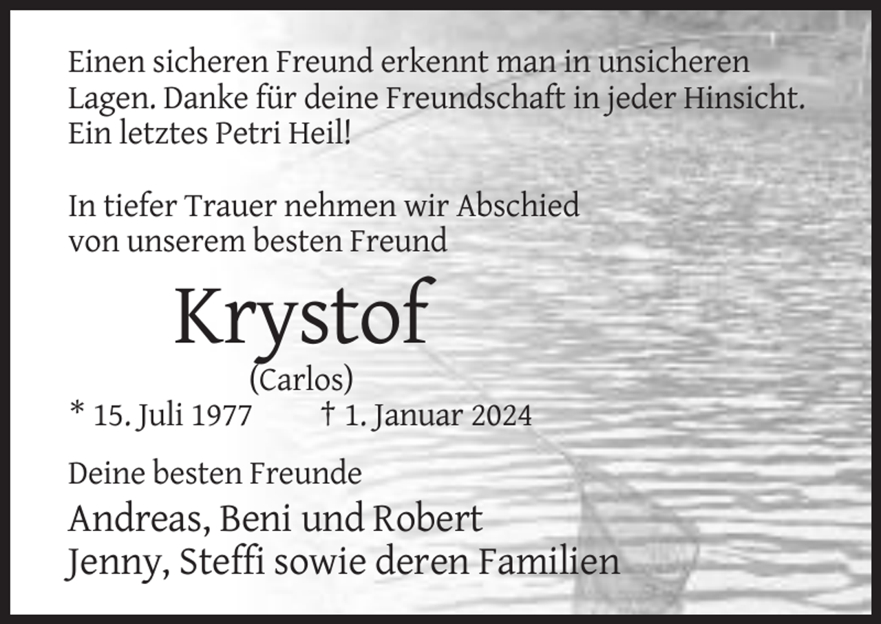 <p>Einen sicheren Freund erkennt man in unsicheren<br />Lagen. Danke für deine Freundschaft in jeder Hinsicht.<br />Ein letztes Petri Heil!<br />In tiefer Trauer nehmen wir Abschied<br />von unserem besten Freund</p><p>Krystof<br />(Carlos)<br />* 15. Juli 1977<br />† 1. Januar 2024<br />Deine besten Freunde</p><p>Andreas, Beni und Robert<br />Jenny, Steffi sowie deren Familien</p>