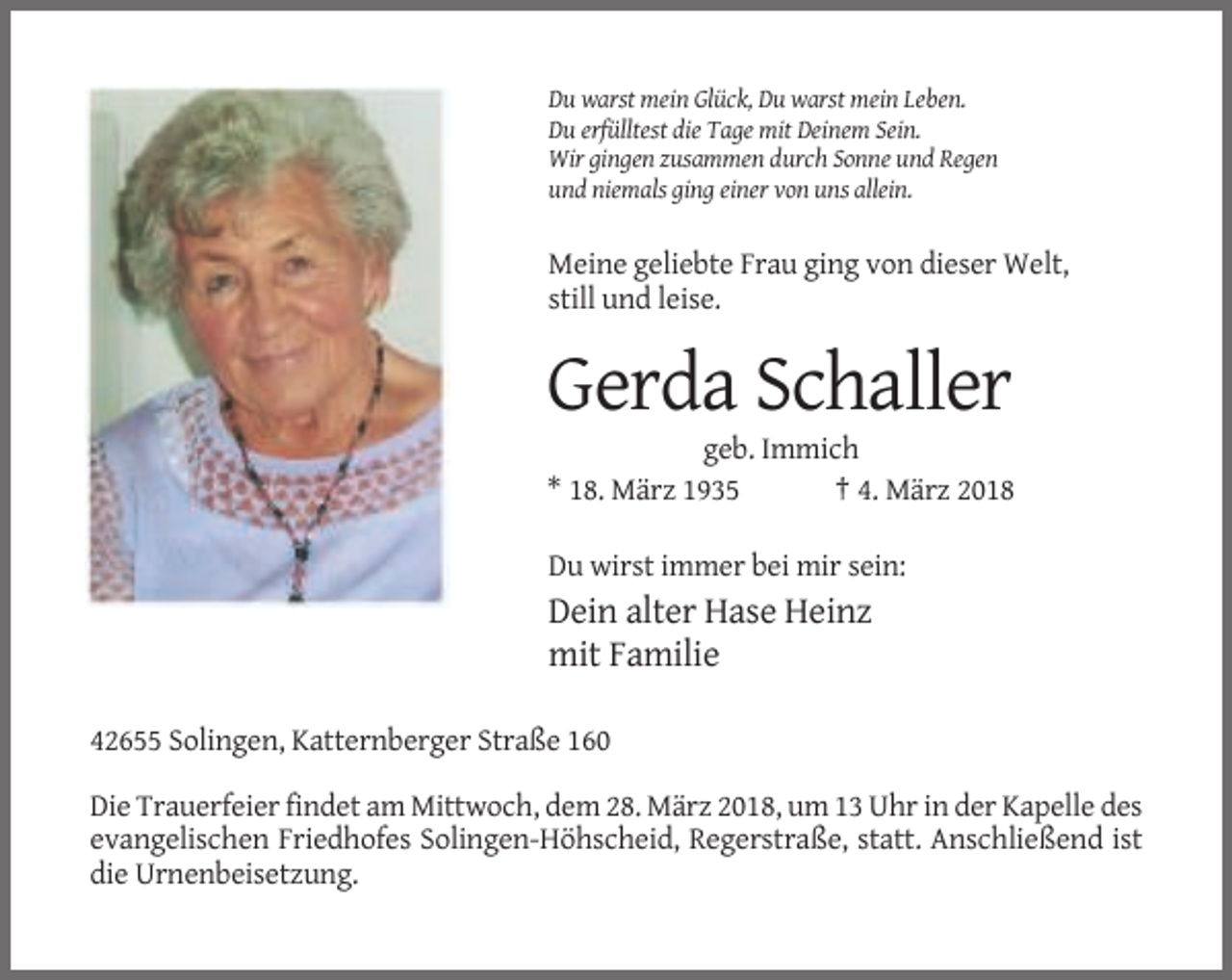 <p>Du warst mein Glück, Du warst mein Leben.<br />Du erfülltest die Tage mit Deinem Sein.<br />Wir gingen zusammen durch Sonne und Regen<br />und niemals ging einer von uns allein.</p><p>Meine geliebte Frau ging von dieser Welt,<br />still und leise.</p><p>Gerda Schaller<br />geb. Immich<br />* 18. März 1935<br />† 4. März 2018<br />Du wirst immer bei mir sein:</p><p>Dein alter Hase Heinz<br />mit Familie<br />42655 Solingen, Katternberger Straße 160<br />Die Trauerfeier findet am Mittwoch, dem 28. März 2018, um 13 Uhr in der Kapelle des<br />evangelischen Friedhofes Solingen-Höhscheid, Regerstraße, statt. Anschließend ist<br />die Urnenbeisetzung.</p>