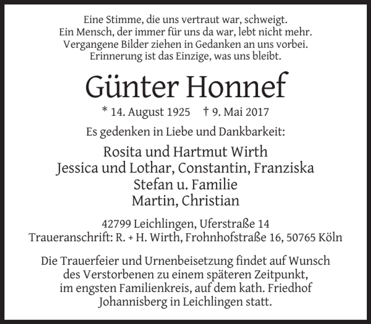 <p>Eine Stimme, die uns vertraut war, schweigt.<br />Ein Mensch, der immer für uns da war, lebt nicht mehr.<br />Vergangene Bilder ziehen in Gedanken an uns vorbei.<br />Erinnerung ist das Einzige, was uns bleibt.</p>
<p>Günter Honnef<br />* 14. August 1925 † 9. Mai 2017<br />Es gedenken in Liebe und Dankbarkeit:</p>
<p>Rosita und Hartmut Wirth<br />Jessica und Lothar, Constantin, Franziska<br />Stefan u. Familie<br />Martin, Christian<br />42799 Leichlingen, Uferstraße 14<br />Traueranschrift: R. + H. Wirth, Frohnhofstraße 16, 50765 Köln<br />Die Trauerfeier und Urnenbeisetzung findet auf Wunsch<br />des Verstorbenen zu einem späteren Zeitpunkt,<br />im engsten Familienkreis, auf dem kath. Friedhof<br />Johannisberg in Leichlingen statt.</p>