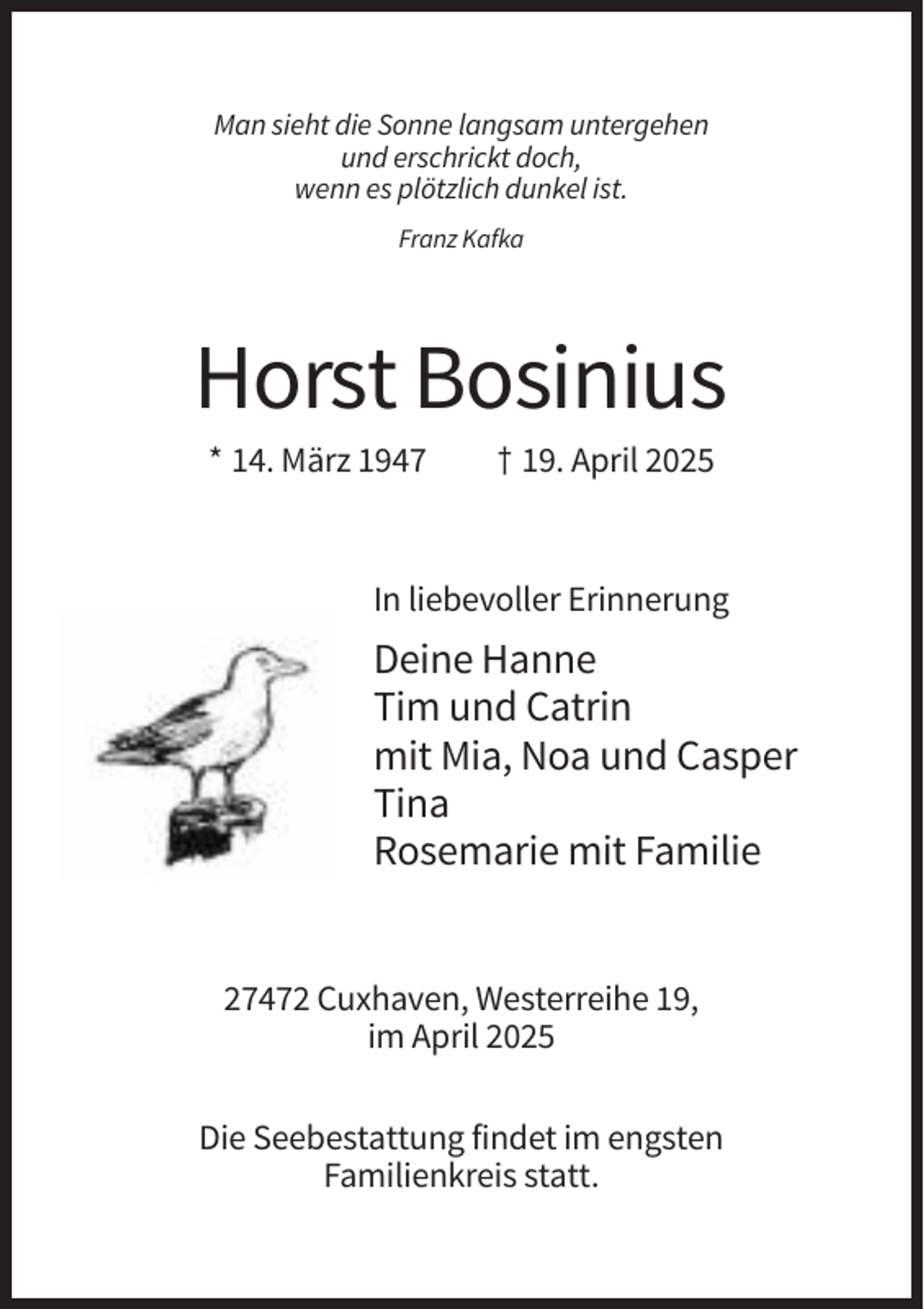 <p>Man sieht die Sonne langsam untergehen<br />und erschrickt doch,<br />wenn es plötzlich dunkel ist.<br />Franz Kafka</p><p>Horst Bosinius<br />* 14. März 1947</p><p>† 19. April 2025</p><p>In liebevoller Erinnerung</p><p>Deine Hanne<br />Tim und Catrin<br />mit Mia, Noa und Casper<br />Tina<br />Rosemarie mit Familie</p><p>27472 Cuxhaven, Westerreihe 19,<br />im April 2025<br />Die Seebestattung findet im engsten<br />Familienkreis statt.</p>