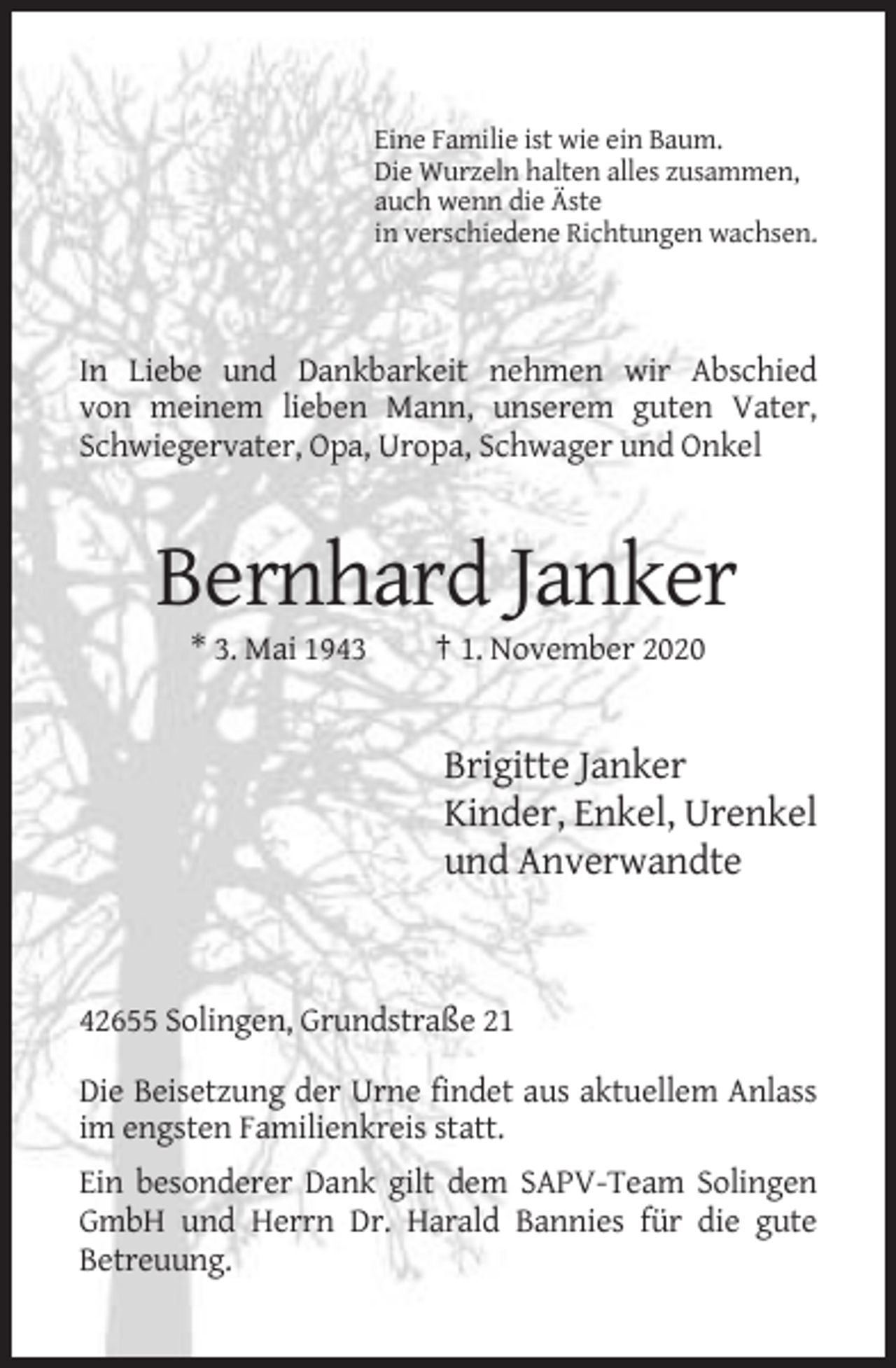 <p>Eine Familie ist wie ein Baum.<br />Die Wurzeln halten alles zusammen,<br />auch wenn die Äste<br />in verschiedene Richtungen wachsen.</p><p>In Liebe und Dankbarkeit nehmen wir Abschied<br />von meinem lieben Mann, unserem guten Vater,<br />Schwiegervater, Opa, Uropa, Schwager und Onkel</p><p>Bernhard Janker<br />* 3. Mai 1943</p><p>† 1. November 2020</p><p>Brigitte Janker<br />Kinder, Enkel, Urenkel<br />und Anverwandte</p><p>42655 Solingen, Grundstraße 21<br />Die Beisetzung der Urne findet aus aktuellem Anlass<br />im engsten Familienkreis statt.<br />Ein besonderer Dank gilt dem SAPV-Team Solingen<br />GmbH und Herrn Dr. Harald Bannies für die gute<br />Betreuung.</p>