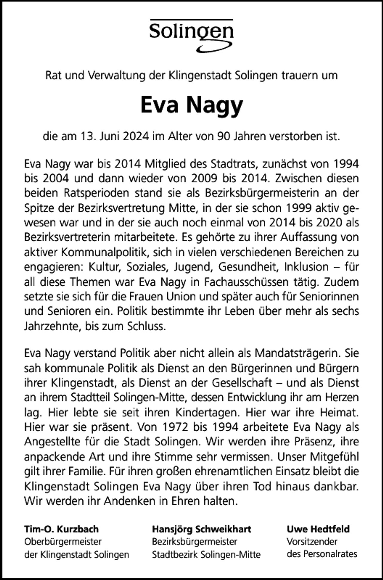 <p>Rat und Verwaltung der Klingenstadt Solingen trauern um</p><p>Eva Nagy<br />die am 13. Juni 2024 im Alter von 90 Jahren verstorben ist.<br />Eva Nagy war bis 2014 Mitglied des Stadtrats, zunächst von 1994<br />bis 2004 und dann wieder von 2009 bis 2014. Zwischen diesen<br />beiden Ratsperioden stand sie als Bezirksbürgermeisterin an der<br />Spitze der Bezirksvertretung Mitte, in der sie schon 1999 aktiv gewesen war und in der sie auch noch einmal von 2014 bis 2020 als<br />Bezirksvertreterin mitarbeitete. Es gehörte zu ihrer Auffassung von<br />aktiver Kommunalpolitik, sich in vielen verschiedenen Bereichen zu<br />engagieren: Kultur, Soziales, Jugend, Gesundheit, Inklusion – für<br />all diese Themen war Eva Nagy in Fachausschüssen tätig. Zudem<br />setzte sie sich für die Frauen Union und später auch für Seniorinnen<br />und Senioren ein. Politik bestimmte ihr Leben über mehr als sechs<br />Jahrzehnte, bis zum Schluss.<br />Eva Nagy verstand Politik aber nicht allein als Mandatsträgerin. Sie<br />sah kommunale Politik als Dienst an den Bürgerinnen und Bürgern<br />ihrer Klingenstadt, als Dienst an der Gesellschaft – und als Dienst<br />an ihrem Stadtteil Solingen-Mitte, dessen Entwicklung ihr am Herzen<br />lag. Hier lebte sie seit ihren Kindertagen. Hier war ihre Heimat.<br />Hier war sie präsent. Von 1972 bis 1994 arbeitete Eva Nagy als<br />Angestellte für die Stadt Solingen. Wir werden ihre Präsenz, ihre<br />anpackende Art und ihre Stimme sehr vermissen. Unser Mitgefühl<br />gilt ihrer Familie. Für ihren großen ehrenamtlichen Einsatz bleibt die<br />Klingenstadt Solingen Eva Nagy über ihren Tod hinaus dankbar.<br />Wir werden ihr Andenken in Ehren halten.<br />Tim-O. Kurzbach<br />Oberbürgermeister<br />der Klingenstadt Solingen</p><p>Hansjörg Schweikhart<br />Bezirksbürgermeister<br />Stadtbezirk Solingen-Mitte</p><p>Uwe Hedtfeld<br />Vorsitzender<br />des Personalrates</p>