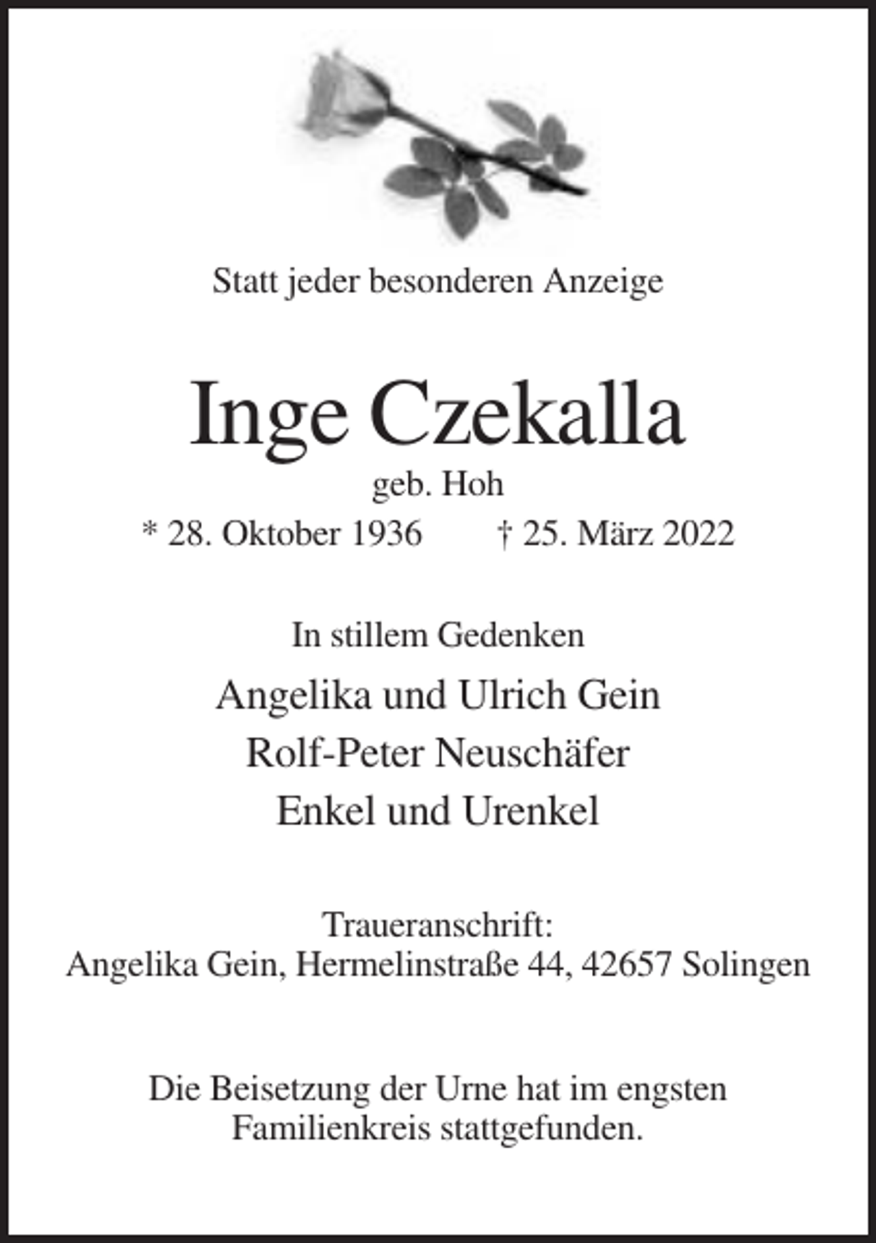 <p>Statt jeder besonderen Anzeige</p><p>Inge Czekalla<br />geb. Hoh<br />* 28. Oktober 1936<br />† 25. März 2022<br />In stillem Gedenken</p><p>Angelika und Ulrich Gein<br />Rolf-Peter Neuschäfer<br />Enkel und Urenkel<br />Traueranschrift:<br />Angelika Gein, Hermelinstraße 44, 42657 Solingen<br />Die Beisetzung der Urne hat im engsten<br />Familienkreis stattgefunden.</p>